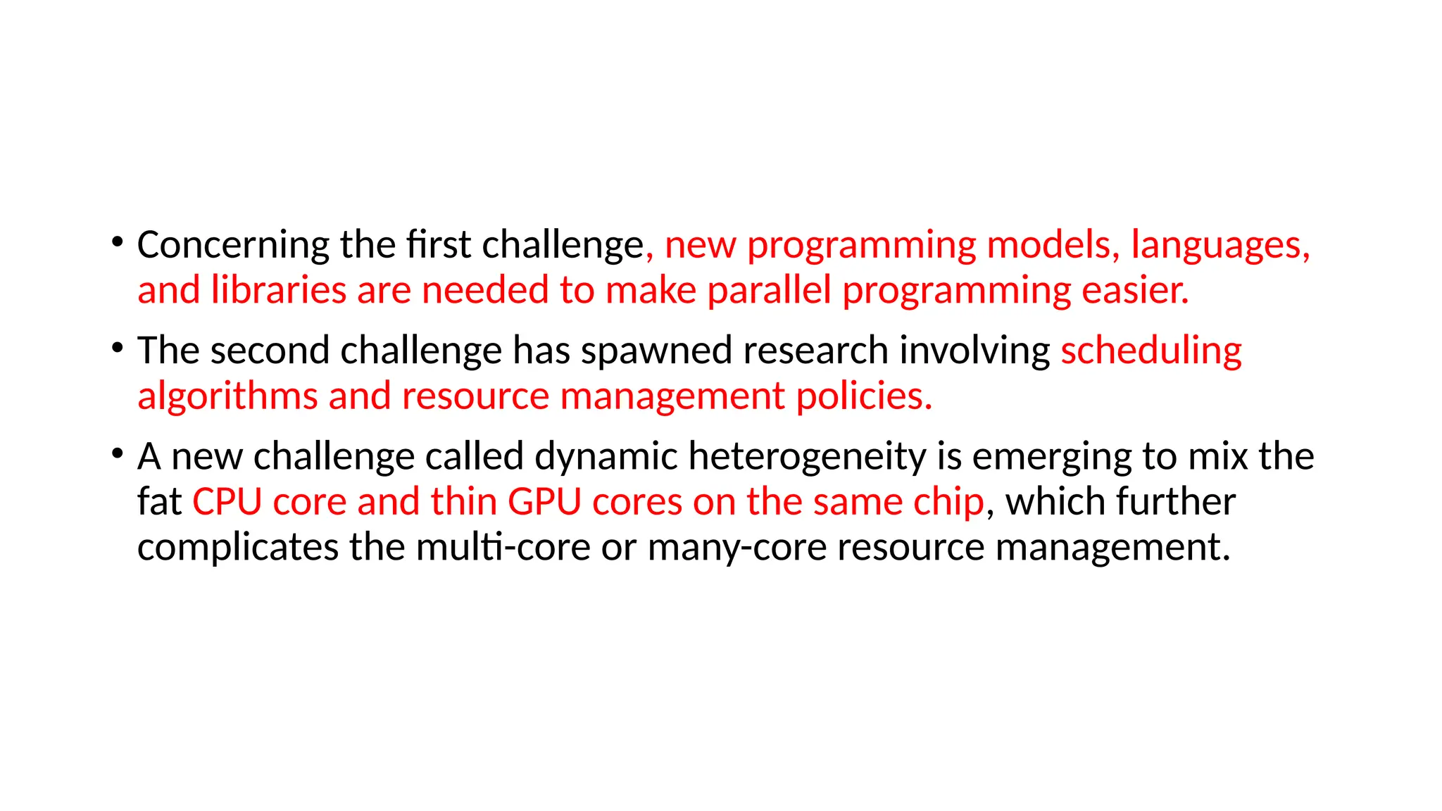 • Concerning the first challenge, new programming models, languages,
and libraries are needed to make parallel programming easier.
• The second challenge has spawned research involving scheduling
algorithms and resource management policies.
• A new challenge called dynamic heterogeneity is emerging to mix the
fat CPU core and thin GPU cores on the same chip, which further
complicates the multi-core or many-core resource management.
 