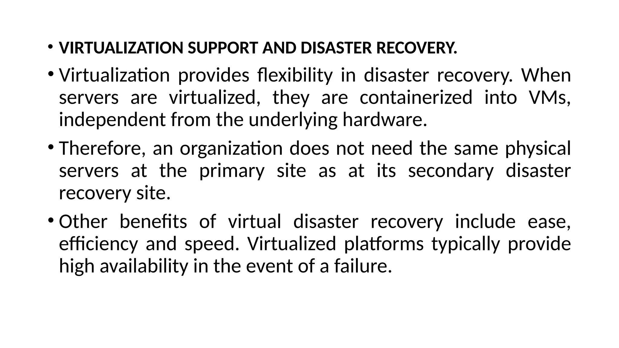 • VIRTUALIZATION SUPPORT AND DISASTER RECOVERY.
• Virtualization provides flexibility in disaster recovery. When
servers are virtualized, they are containerized into VMs,
independent from the underlying hardware.
• Therefore, an organization does not need the same physical
servers at the primary site as at its secondary disaster
recovery site.
• Other benefits of virtual disaster recovery include ease,
efficiency and speed. Virtualized platforms typically provide
high availability in the event of a failure.
 
