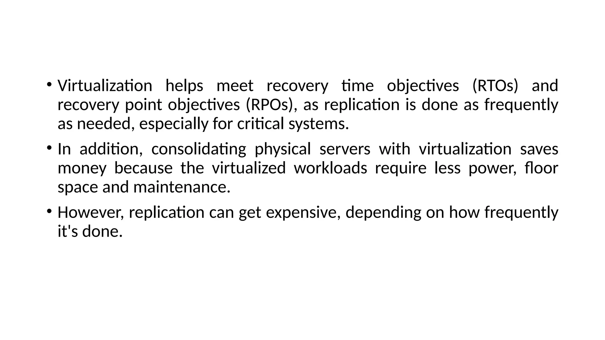 • Virtualization helps meet recovery time objectives (RTOs) and
recovery point objectives (RPOs), as replication is done as frequently
as needed, especially for critical systems.
• In addition, consolidating physical servers with virtualization saves
money because the virtualized workloads require less power, floor
space and maintenance.
• However, replication can get expensive, depending on how frequently
it's done.
 
