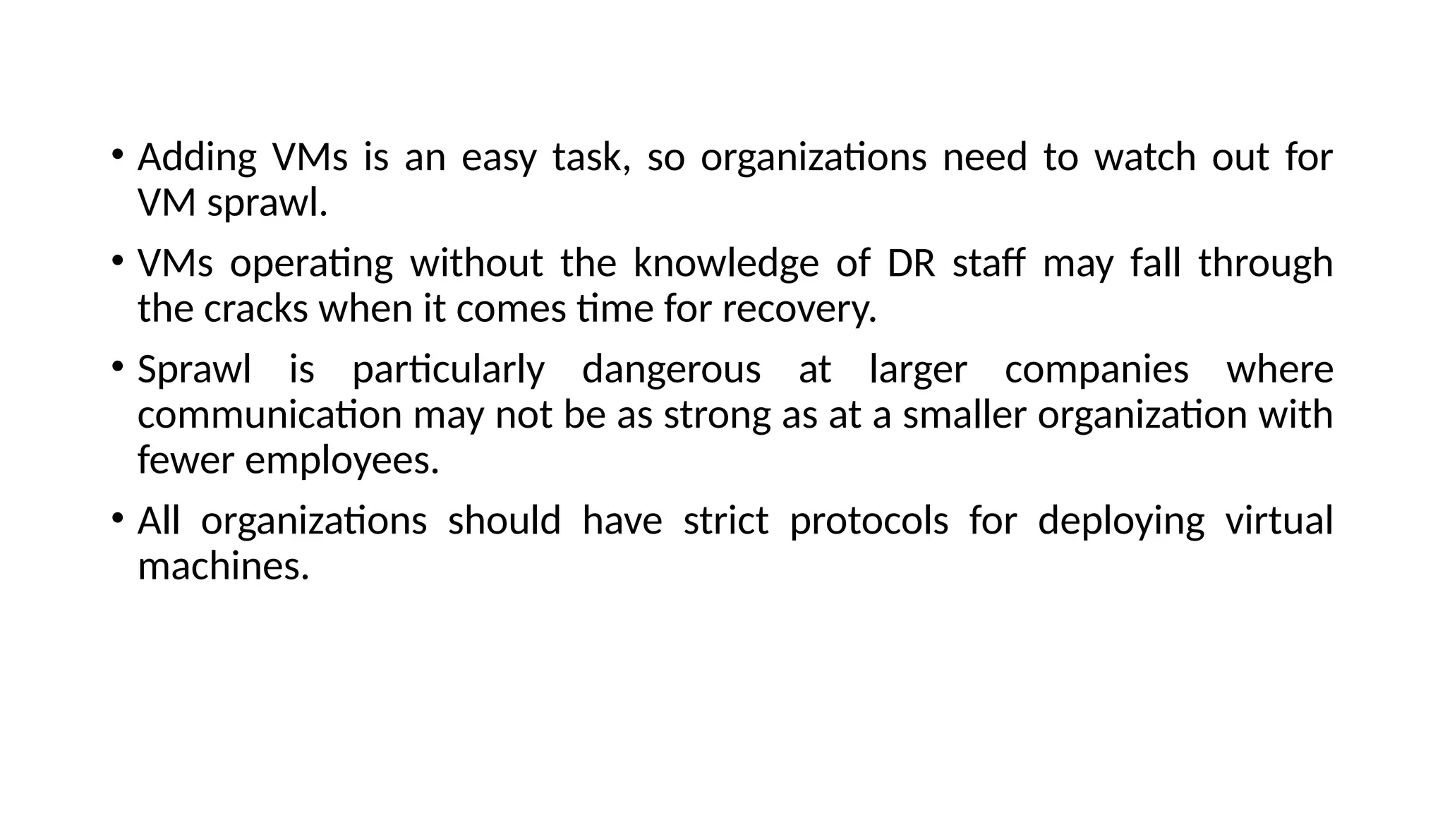 • Adding VMs is an easy task, so organizations need to watch out for
VM sprawl.
• VMs operating without the knowledge of DR staff may fall through
the cracks when it comes time for recovery.
• Sprawl is particularly dangerous at larger companies where
communication may not be as strong as at a smaller organization with
fewer employees.
• All organizations should have strict protocols for deploying virtual
machines.
 