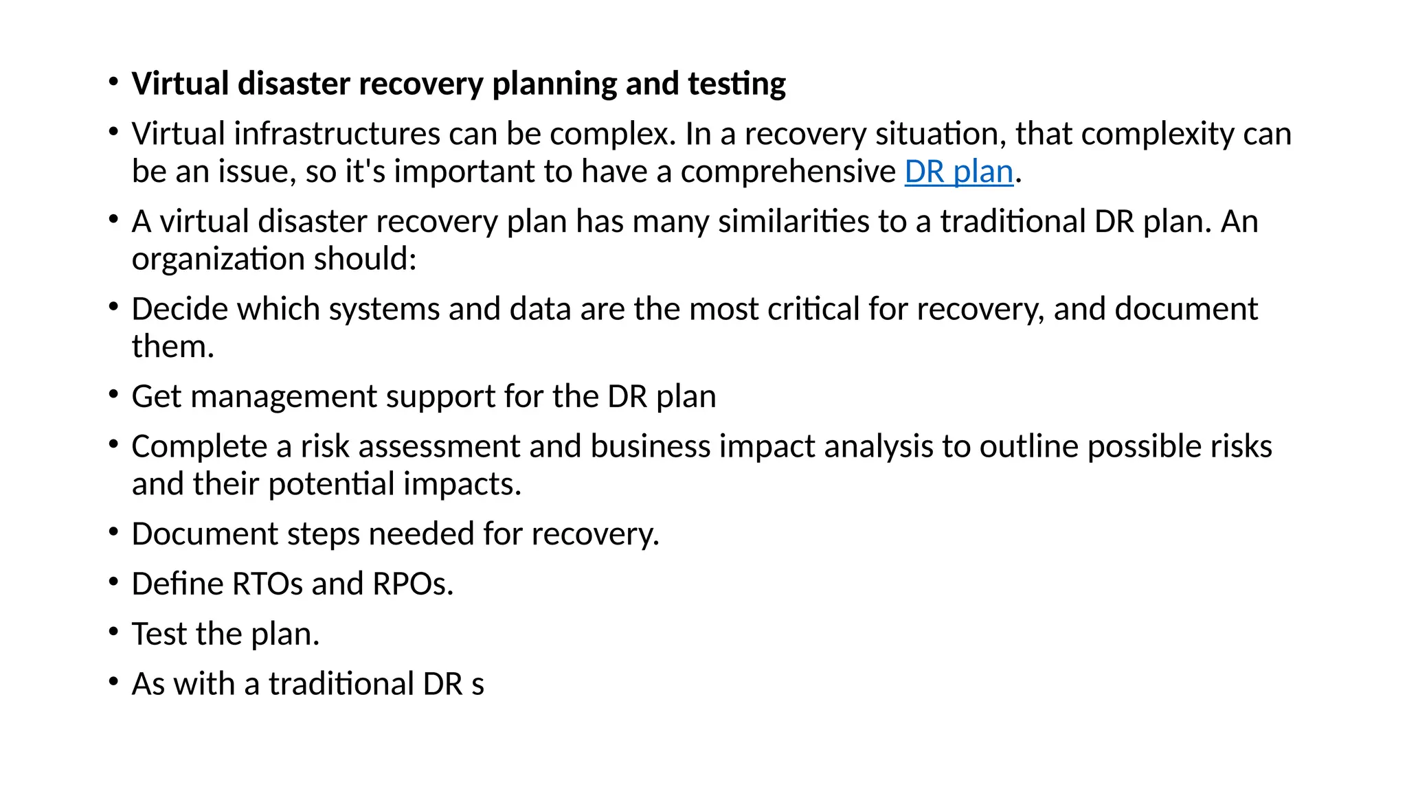 • Virtual disaster recovery planning and testing
• Virtual infrastructures can be complex. In a recovery situation, that complexity can
be an issue, so it's important to have a comprehensive DR plan.
• A virtual disaster recovery plan has many similarities to a traditional DR plan. An
organization should:
• Decide which systems and data are the most critical for recovery, and document
them.
• Get management support for the DR plan
• Complete a risk assessment and business impact analysis to outline possible risks
and their potential impacts.
• Document steps needed for recovery.
• Define RTOs and RPOs.
• Test the plan.
• As with a traditional DR s
 