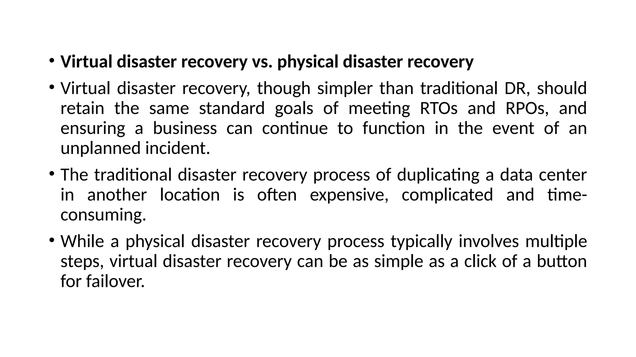 • Virtual disaster recovery vs. physical disaster recovery
• Virtual disaster recovery, though simpler than traditional DR, should
retain the same standard goals of meeting RTOs and RPOs, and
ensuring a business can continue to function in the event of an
unplanned incident.
• The traditional disaster recovery process of duplicating a data center
in another location is often expensive, complicated and time-
consuming.
• While a physical disaster recovery process typically involves multiple
steps, virtual disaster recovery can be as simple as a click of a button
for failover.
 