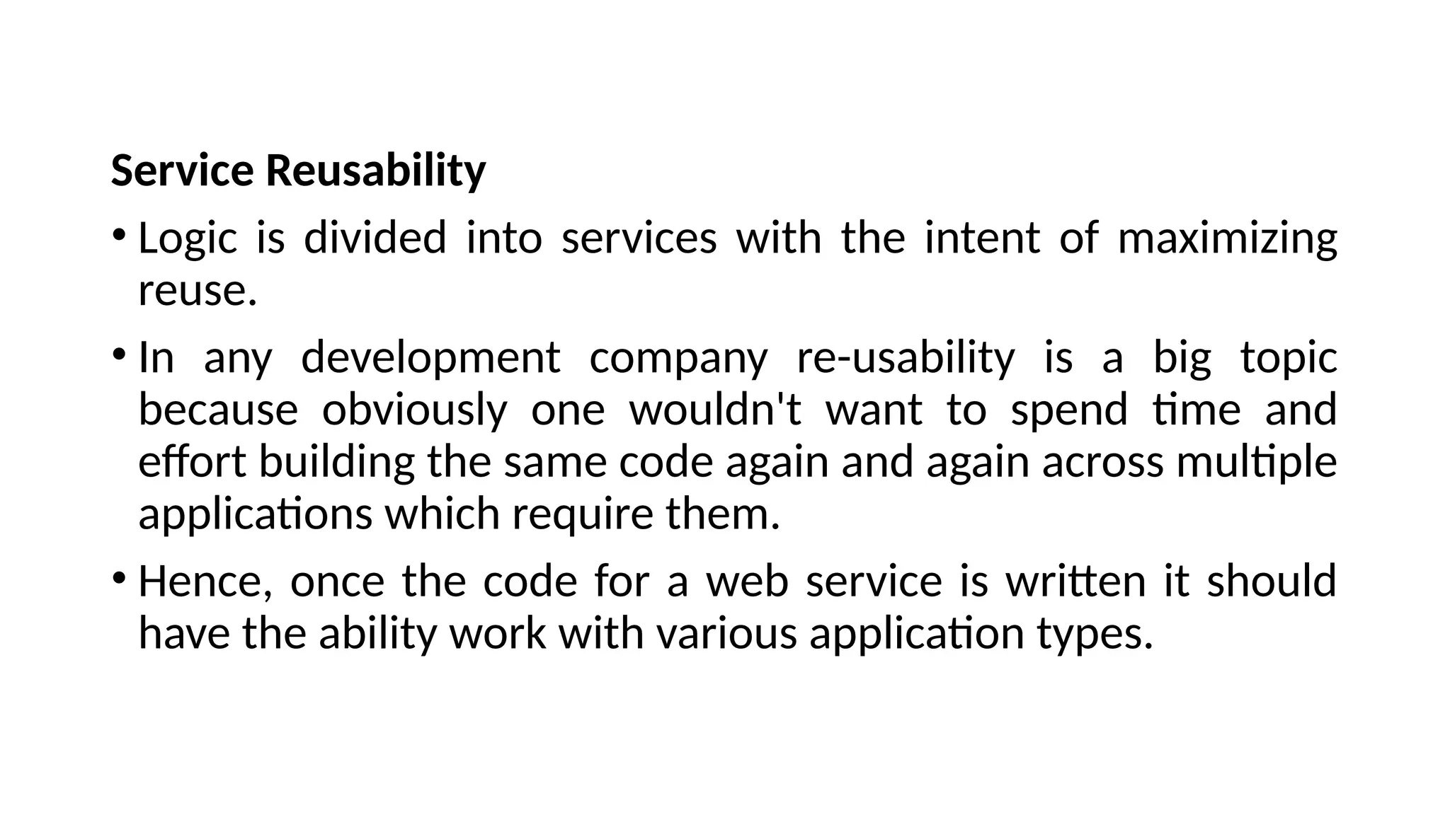 Service Reusability
• Logic is divided into services with the intent of maximizing
reuse.
• In any development company re-usability is a big topic
because obviously one wouldn't want to spend time and
effort building the same code again and again across multiple
applications which require them.
• Hence, once the code for a web service is written it should
have the ability work with various application types.
 