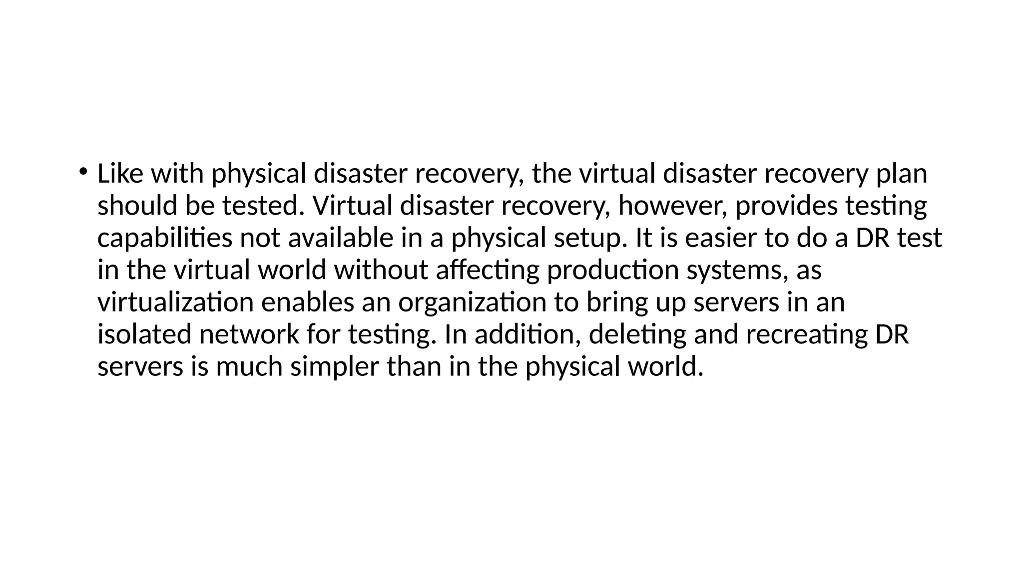 • Like with physical disaster recovery, the virtual disaster recovery plan
should be tested. Virtual disaster recovery, however, provides testing
capabilities not available in a physical setup. It is easier to do a DR test
in the virtual world without affecting production systems, as
virtualization enables an organization to bring up servers in an
isolated network for testing. In addition, deleting and recreating DR
servers is much simpler than in the physical world.
 