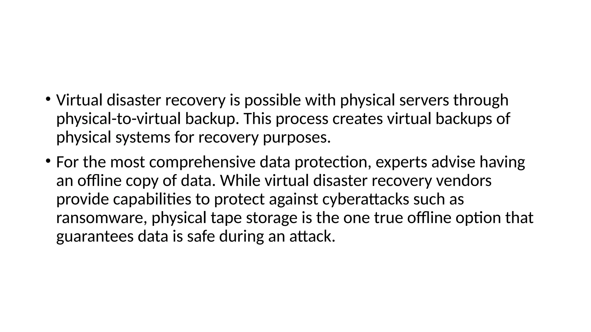 • Virtual disaster recovery is possible with physical servers through
physical-to-virtual backup. This process creates virtual backups of
physical systems for recovery purposes.
• For the most comprehensive data protection, experts advise having
an offline copy of data. While virtual disaster recovery vendors
provide capabilities to protect against cyberattacks such as
ransomware, physical tape storage is the one true offline option that
guarantees data is safe during an attack.
 