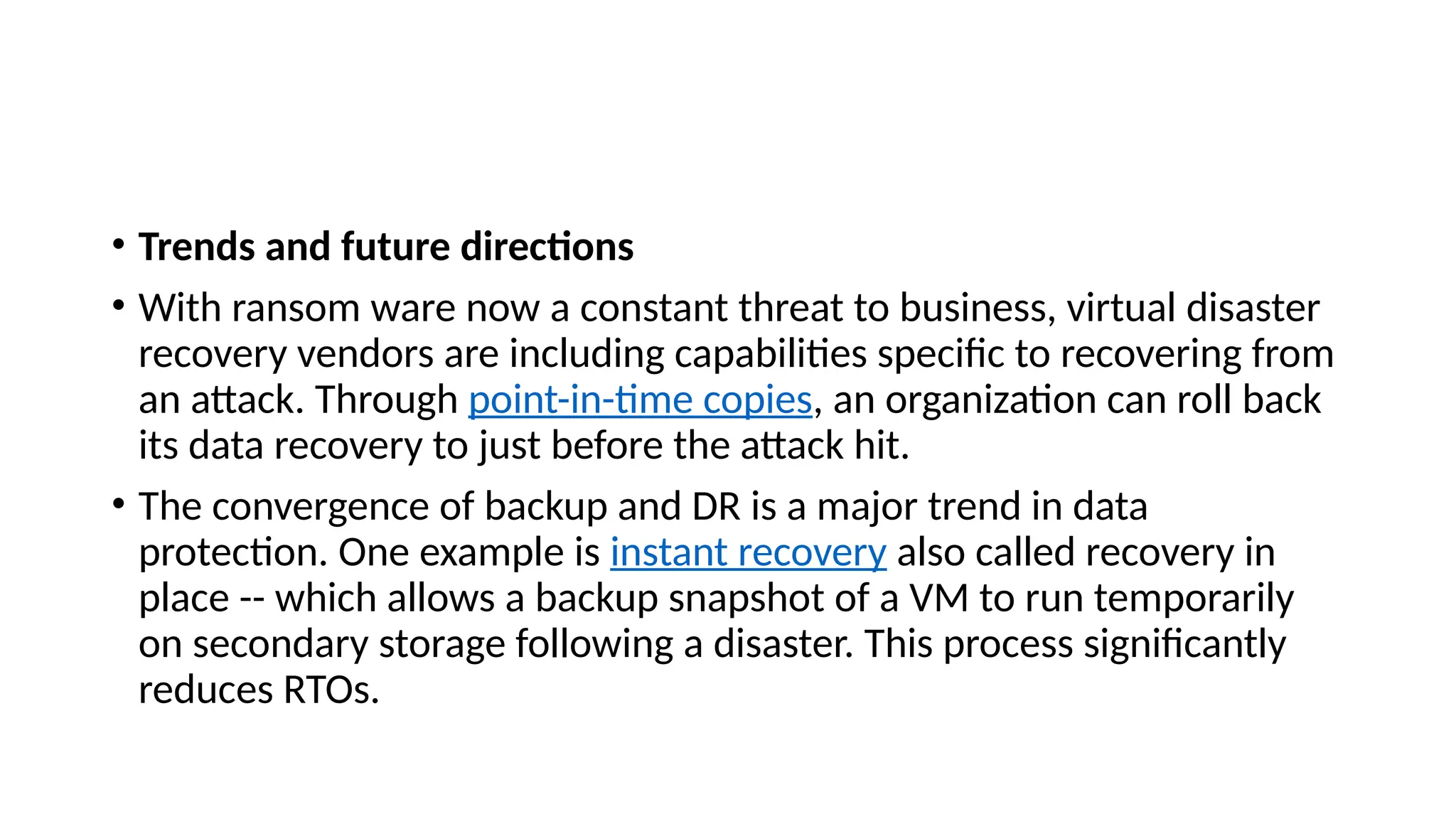 • Trends and future directions
• With ransom ware now a constant threat to business, virtual disaster
recovery vendors are including capabilities specific to recovering from
an attack. Through point-in-time copies, an organization can roll back
its data recovery to just before the attack hit.
• The convergence of backup and DR is a major trend in data
protection. One example is instant recovery also called recovery in
place -- which allows a backup snapshot of a VM to run temporarily
on secondary storage following a disaster. This process significantly
reduces RTOs.
 