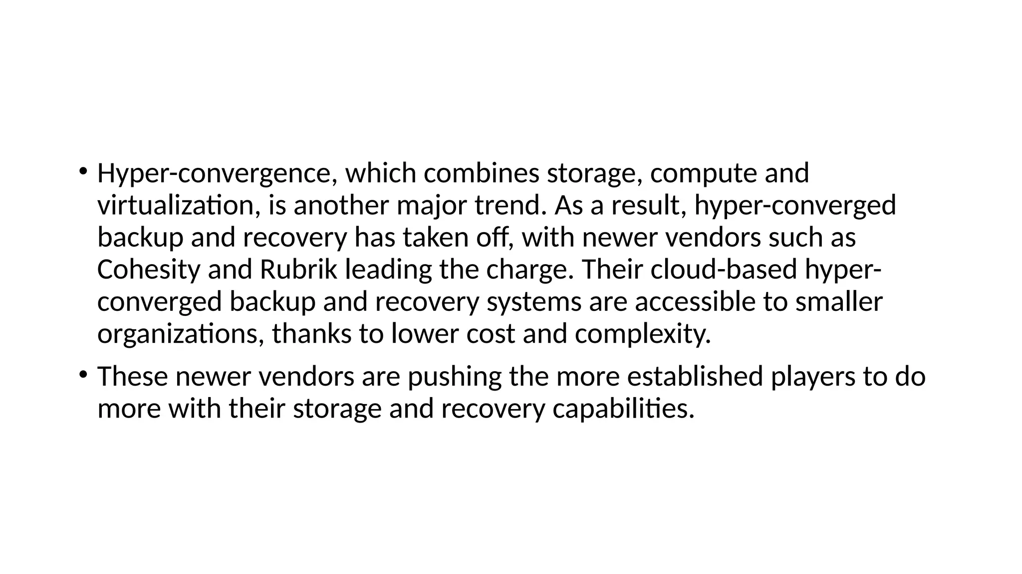• Hyper-convergence, which combines storage, compute and
virtualization, is another major trend. As a result, hyper-converged
backup and recovery has taken off, with newer vendors such as
Cohesity and Rubrik leading the charge. Their cloud-based hyper-
converged backup and recovery systems are accessible to smaller
organizations, thanks to lower cost and complexity.
• These newer vendors are pushing the more established players to do
more with their storage and recovery capabilities.
 