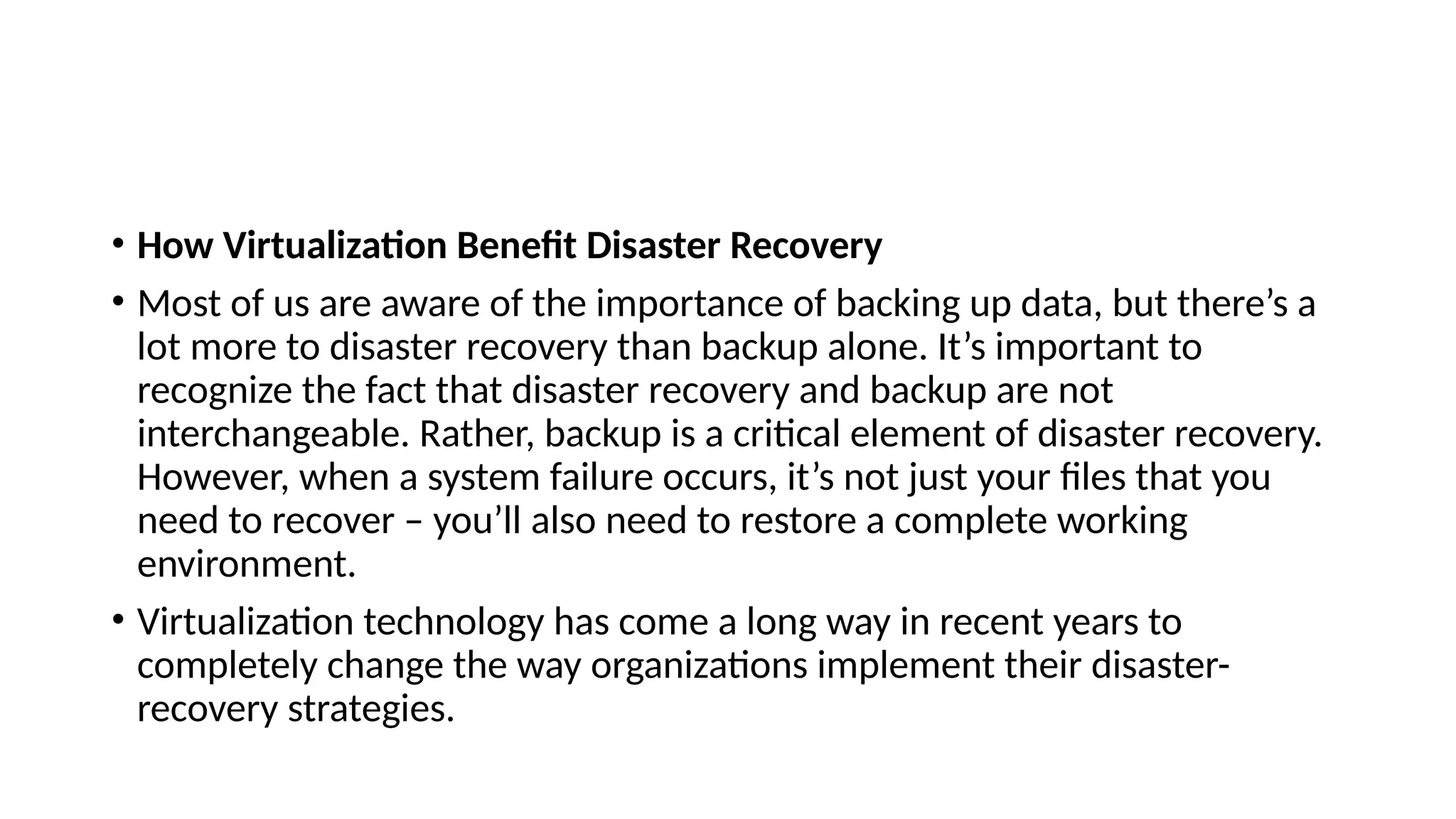 • How Virtualization Benefit Disaster Recovery
• Most of us are aware of the importance of backing up data, but there’s a
lot more to disaster recovery than backup alone. It’s important to
recognize the fact that disaster recovery and backup are not
interchangeable. Rather, backup is a critical element of disaster recovery.
However, when a system failure occurs, it’s not just your files that you
need to recover – you’ll also need to restore a complete working
environment.
• Virtualization technology has come a long way in recent years to
completely change the way organizations implement their disaster-
recovery strategies.
 