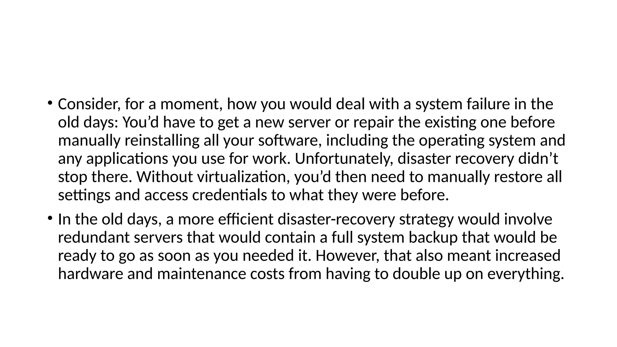 • Consider, for a moment, how you would deal with a system failure in the
old days: You’d have to get a new server or repair the existing one before
manually reinstalling all your software, including the operating system and
any applications you use for work. Unfortunately, disaster recovery didn’t
stop there. Without virtualization, you’d then need to manually restore all
settings and access credentials to what they were before.
• In the old days, a more efficient disaster-recovery strategy would involve
redundant servers that would contain a full system backup that would be
ready to go as soon as you needed it. However, that also meant increased
hardware and maintenance costs from having to double up on everything.
 