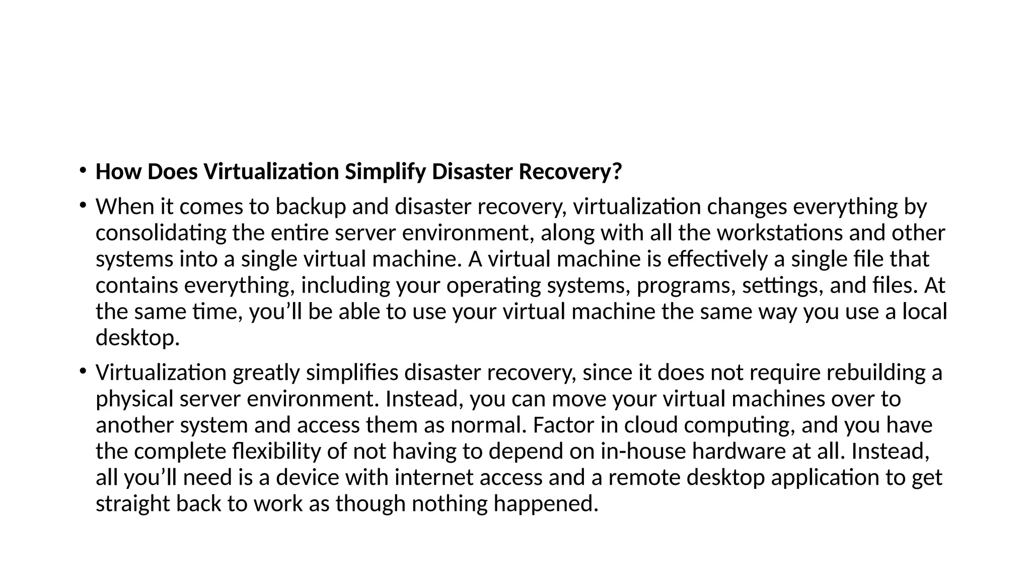 • How Does Virtualization Simplify Disaster Recovery?
• When it comes to backup and disaster recovery, virtualization changes everything by
consolidating the entire server environment, along with all the workstations and other
systems into a single virtual machine. A virtual machine is effectively a single file that
contains everything, including your operating systems, programs, settings, and files. At
the same time, you’ll be able to use your virtual machine the same way you use a local
desktop.
• Virtualization greatly simplifies disaster recovery, since it does not require rebuilding a
physical server environment. Instead, you can move your virtual machines over to
another system and access them as normal. Factor in cloud computing, and you have
the complete flexibility of not having to depend on in-house hardware at all. Instead,
all you’ll need is a device with internet access and a remote desktop application to get
straight back to work as though nothing happened.
 