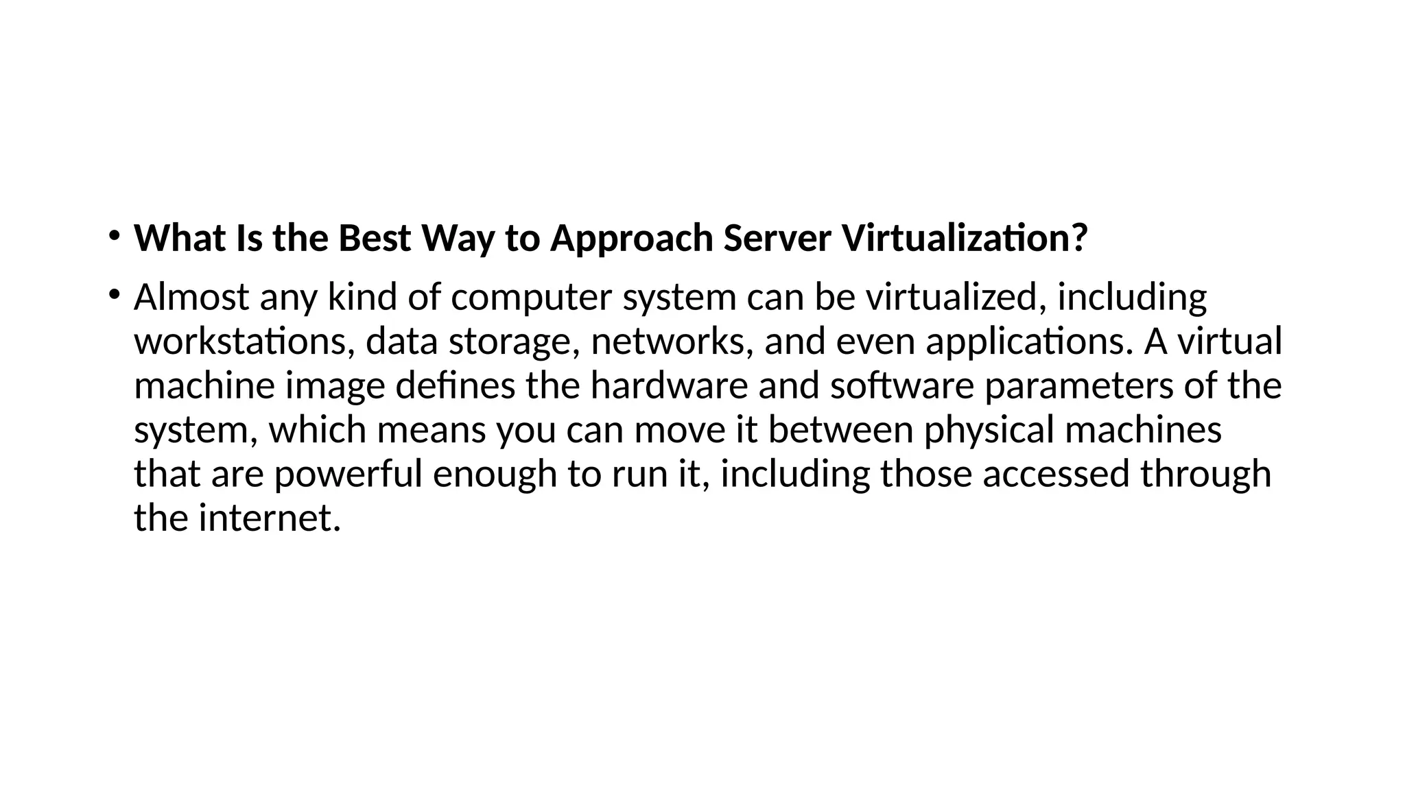 • What Is the Best Way to Approach Server Virtualization?
• Almost any kind of computer system can be virtualized, including
workstations, data storage, networks, and even applications. A virtual
machine image defines the hardware and software parameters of the
system, which means you can move it between physical machines
that are powerful enough to run it, including those accessed through
the internet.
 
