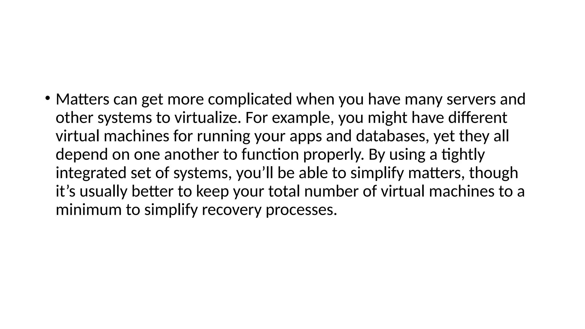 • Matters can get more complicated when you have many servers and
other systems to virtualize. For example, you might have different
virtual machines for running your apps and databases, yet they all
depend on one another to function properly. By using a tightly
integrated set of systems, you’ll be able to simplify matters, though
it’s usually better to keep your total number of virtual machines to a
minimum to simplify recovery processes.
 