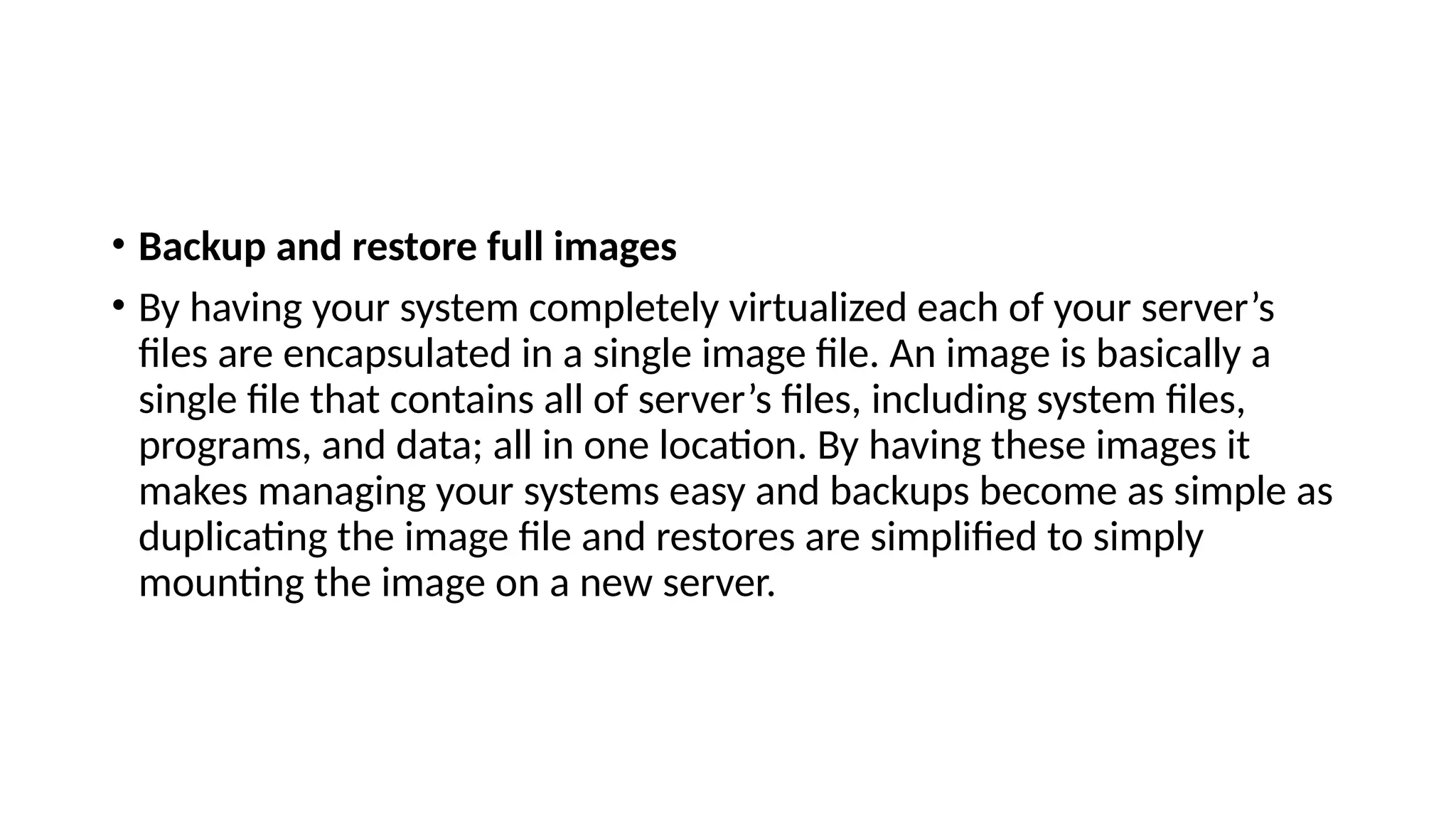 • Backup and restore full images
• By having your system completely virtualized each of your server’s
files are encapsulated in a single image file. An image is basically a
single file that contains all of server’s files, including system files,
programs, and data; all in one location. By having these images it
makes managing your systems easy and backups become as simple as
duplicating the image file and restores are simplified to simply
mounting the image on a new server.
 