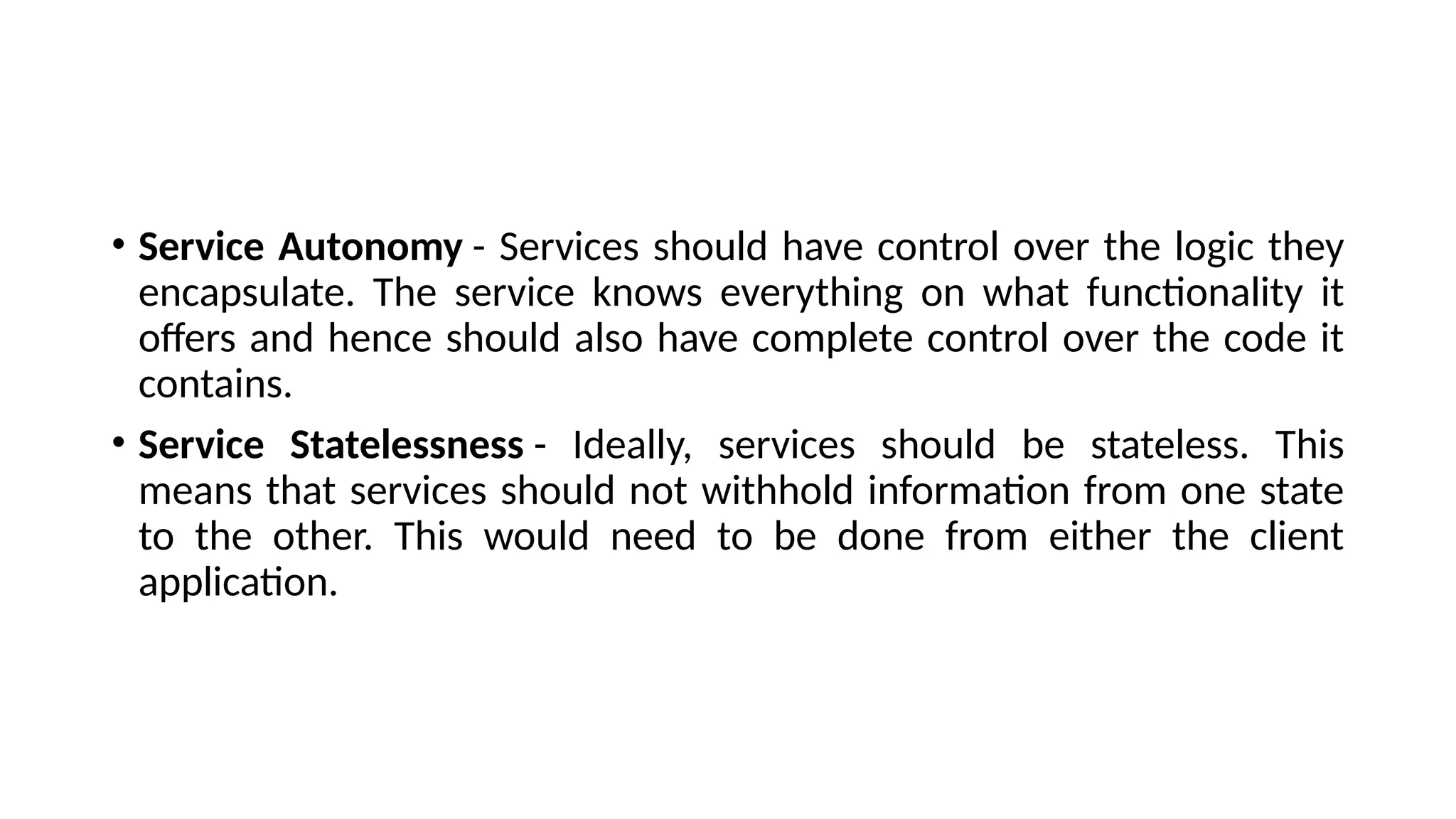 • Service Autonomy - Services should have control over the logic they
encapsulate. The service knows everything on what functionality it
offers and hence should also have complete control over the code it
contains.
• Service Statelessness - Ideally, services should be stateless. This
means that services should not withhold information from one state
to the other. This would need to be done from either the client
application.
 