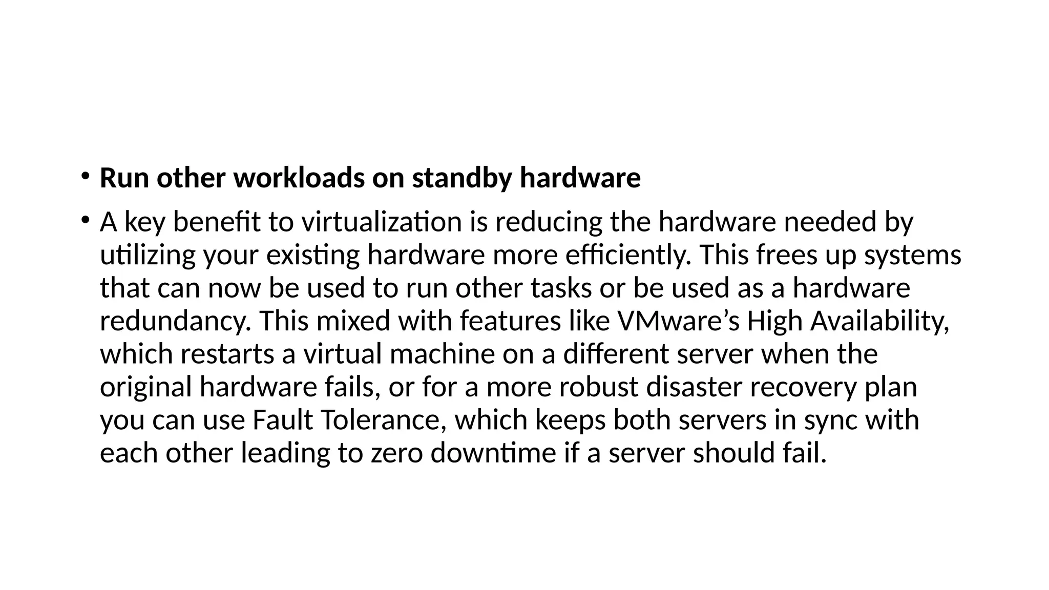 • Run other workloads on standby hardware
• A key benefit to virtualization is reducing the hardware needed by
utilizing your existing hardware more efficiently. This frees up systems
that can now be used to run other tasks or be used as a hardware
redundancy. This mixed with features like VMware’s High Availability,
which restarts a virtual machine on a different server when the
original hardware fails, or for a more robust disaster recovery plan
you can use Fault Tolerance, which keeps both servers in sync with
each other leading to zero downtime if a server should fail.
 