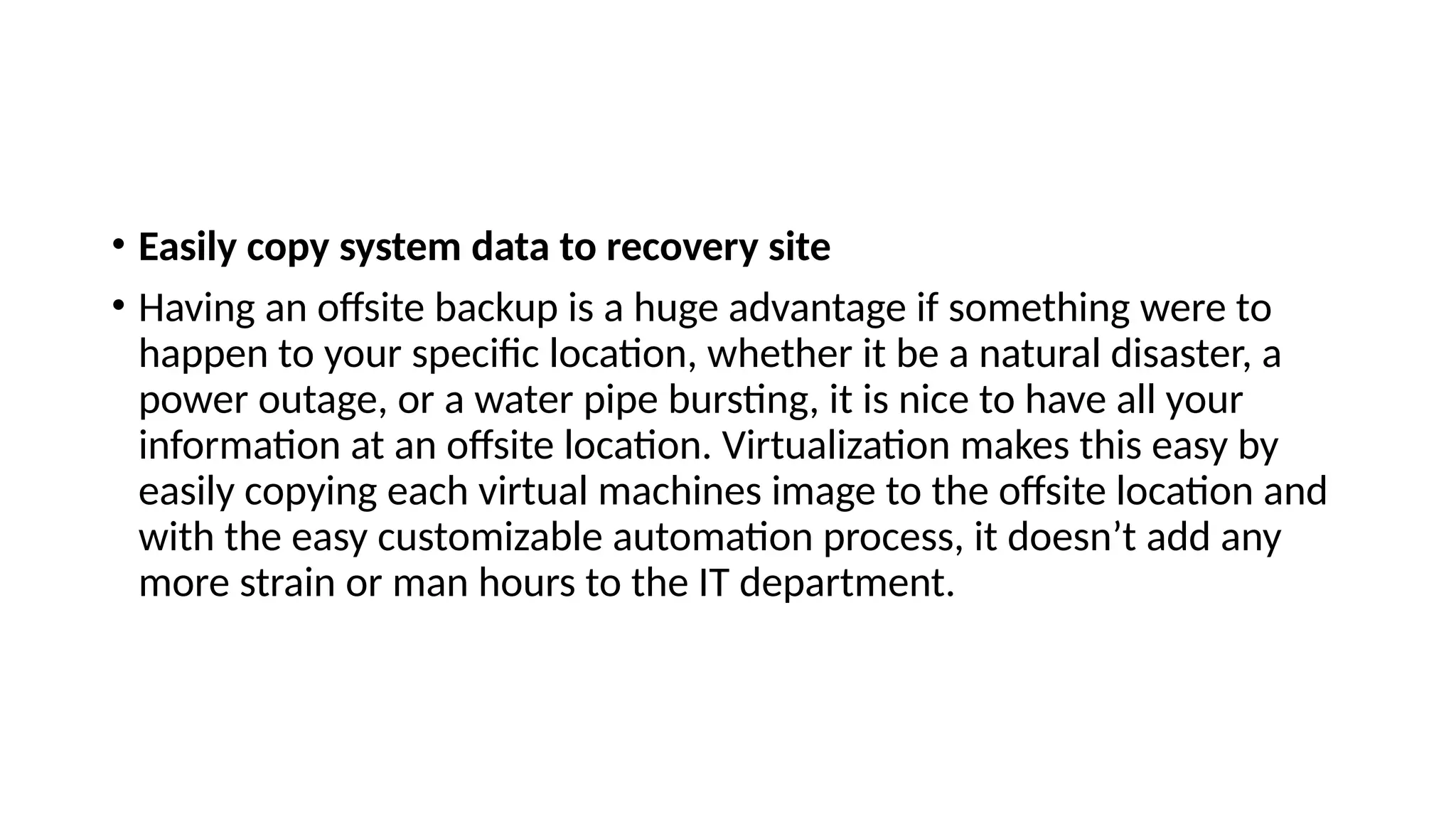 • Easily copy system data to recovery site
• Having an offsite backup is a huge advantage if something were to
happen to your specific location, whether it be a natural disaster, a
power outage, or a water pipe bursting, it is nice to have all your
information at an offsite location. Virtualization makes this easy by
easily copying each virtual machines image to the offsite location and
with the easy customizable automation process, it doesn’t add any
more strain or man hours to the IT department.
 