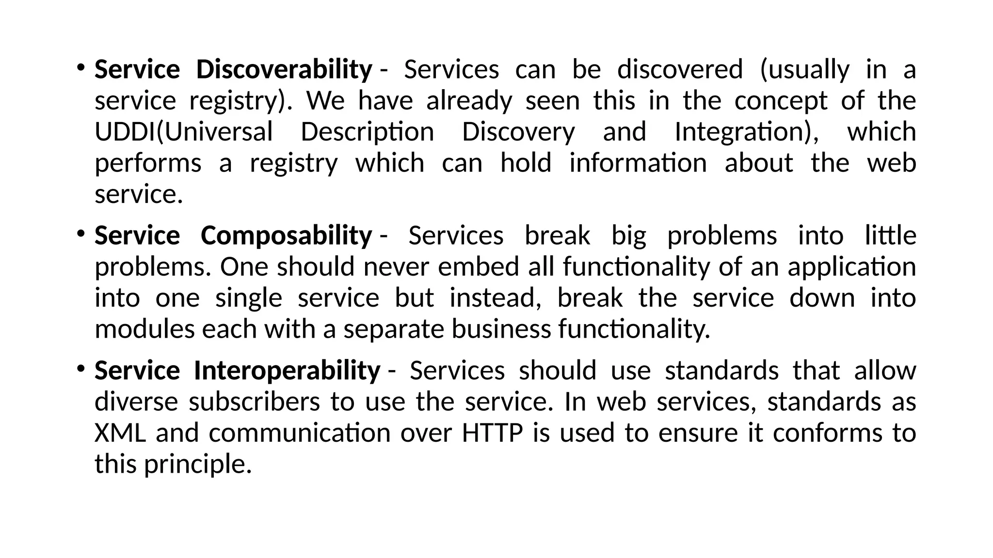 • Service Discoverability - Services can be discovered (usually in a
service registry). We have already seen this in the concept of the
UDDI(Universal Description Discovery and Integration), which
performs a registry which can hold information about the web
service.
• Service Composability - Services break big problems into little
problems. One should never embed all functionality of an application
into one single service but instead, break the service down into
modules each with a separate business functionality.
• Service Interoperability - Services should use standards that allow
diverse subscribers to use the service. In web services, standards as
XML and communication over HTTP is used to ensure it conforms to
this principle.
 