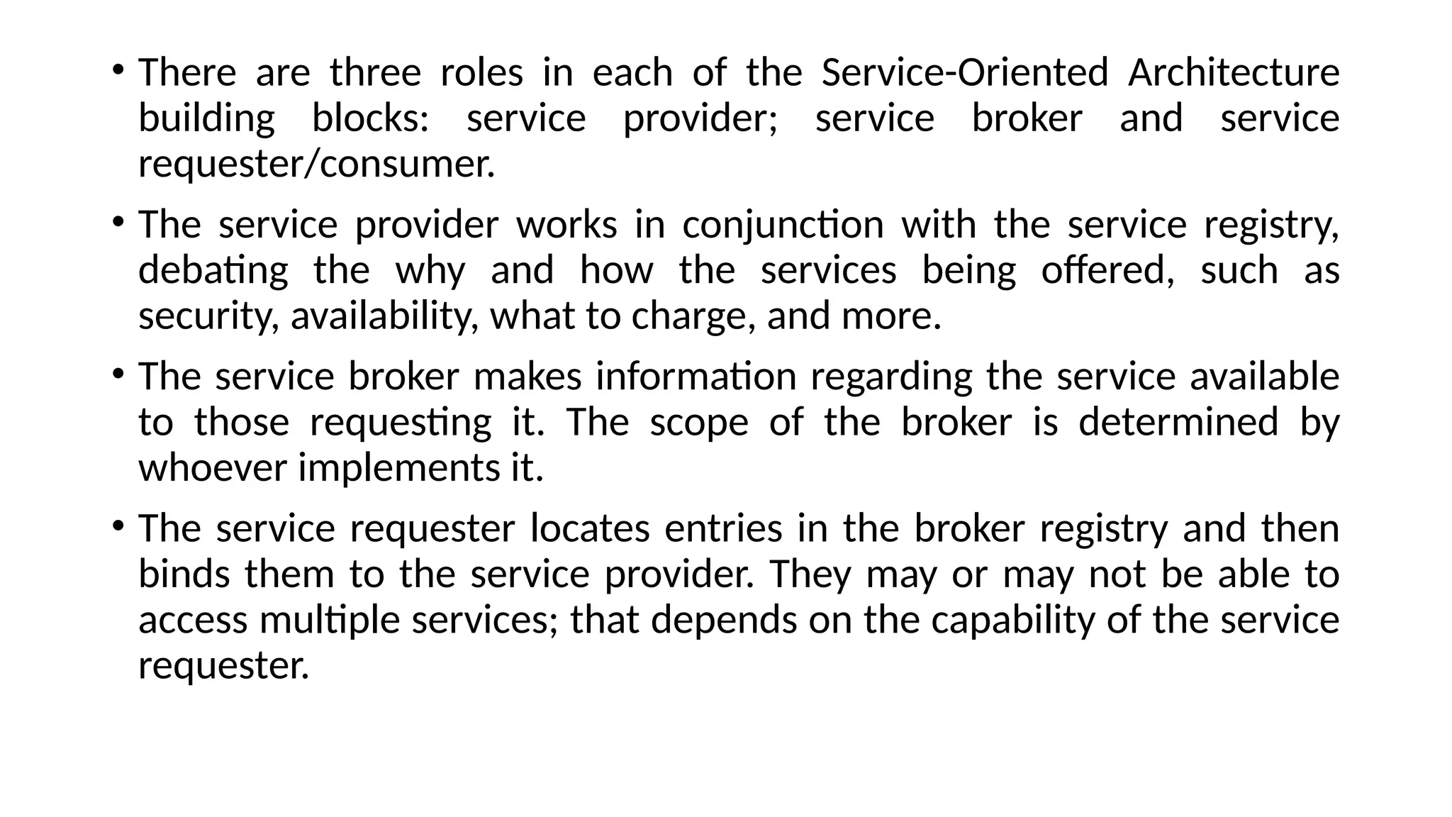 • There are three roles in each of the Service-Oriented Architecture
building blocks: service provider; service broker and service
requester/consumer.
• The service provider works in conjunction with the service registry,
debating the why and how the services being offered, such as
security, availability, what to charge, and more.
• The service broker makes information regarding the service available
to those requesting it. The scope of the broker is determined by
whoever implements it.
• The service requester locates entries in the broker registry and then
binds them to the service provider. They may or may not be able to
access multiple services; that depends on the capability of the service
requester.
 