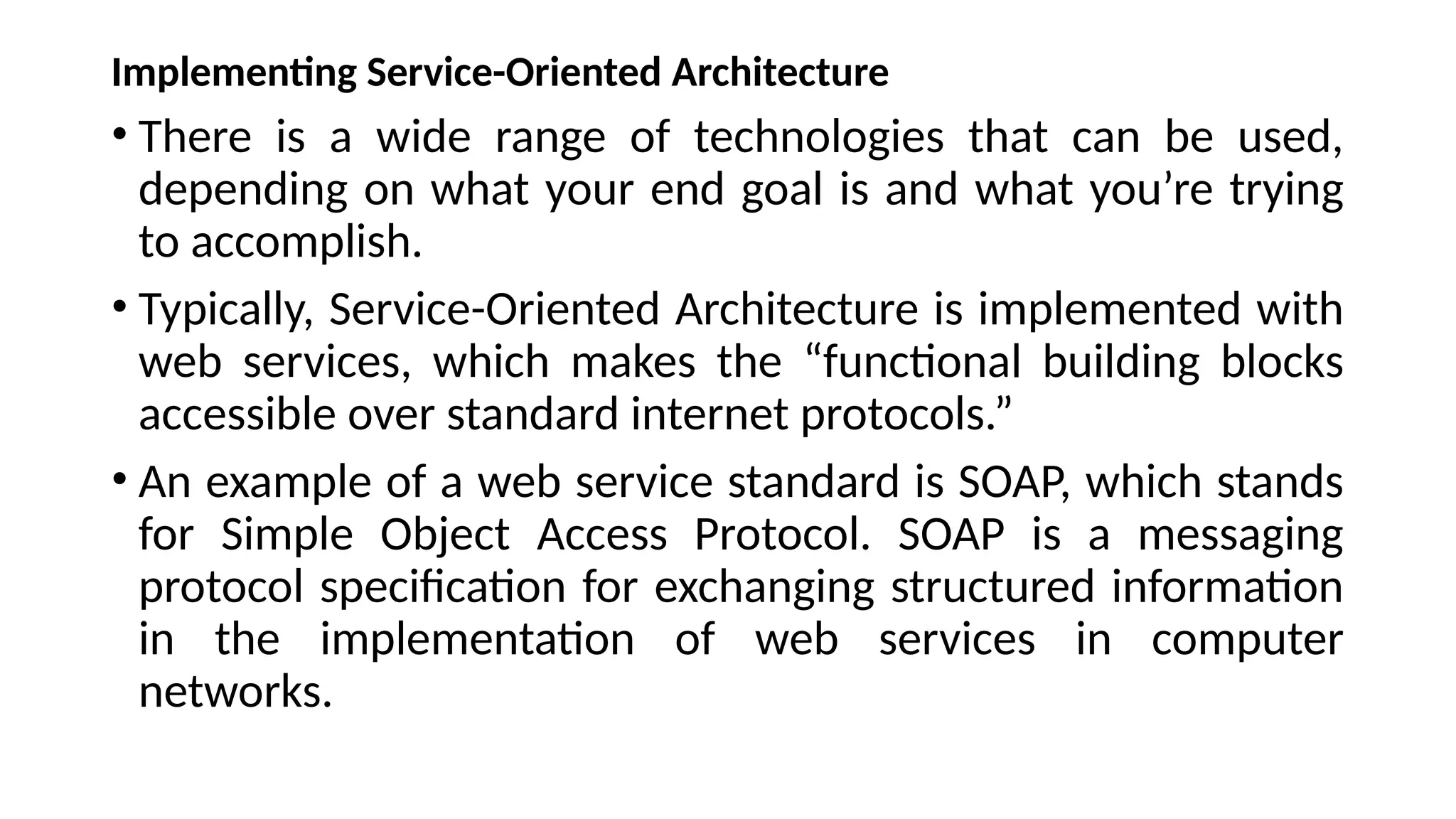 Implementing Service-Oriented Architecture
• There is a wide range of technologies that can be used,
depending on what your end goal is and what you’re trying
to accomplish.
• Typically, Service-Oriented Architecture is implemented with
web services, which makes the “functional building blocks
accessible over standard internet protocols.”
• An example of a web service standard is SOAP, which stands
for Simple Object Access Protocol. SOAP is a messaging
protocol specification for exchanging structured information
in the implementation of web services in computer
networks.
 