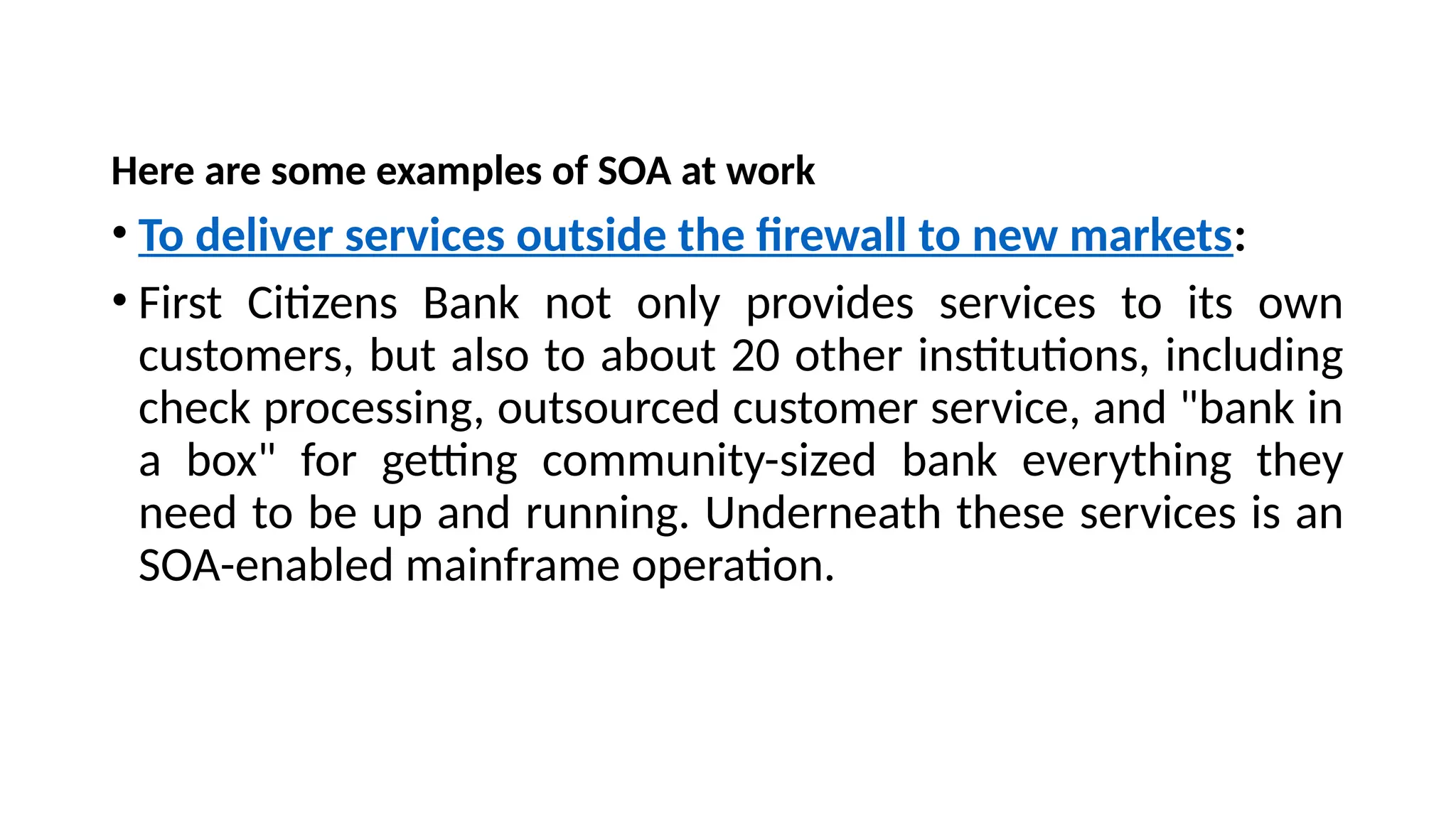 Here are some examples of SOA at work
• To deliver services outside the firewall to new markets:
• First Citizens Bank not only provides services to its own
customers, but also to about 20 other institutions, including
check processing, outsourced customer service, and "bank in
a box" for getting community-sized bank everything they
need to be up and running. Underneath these services is an
SOA-enabled mainframe operation.
 