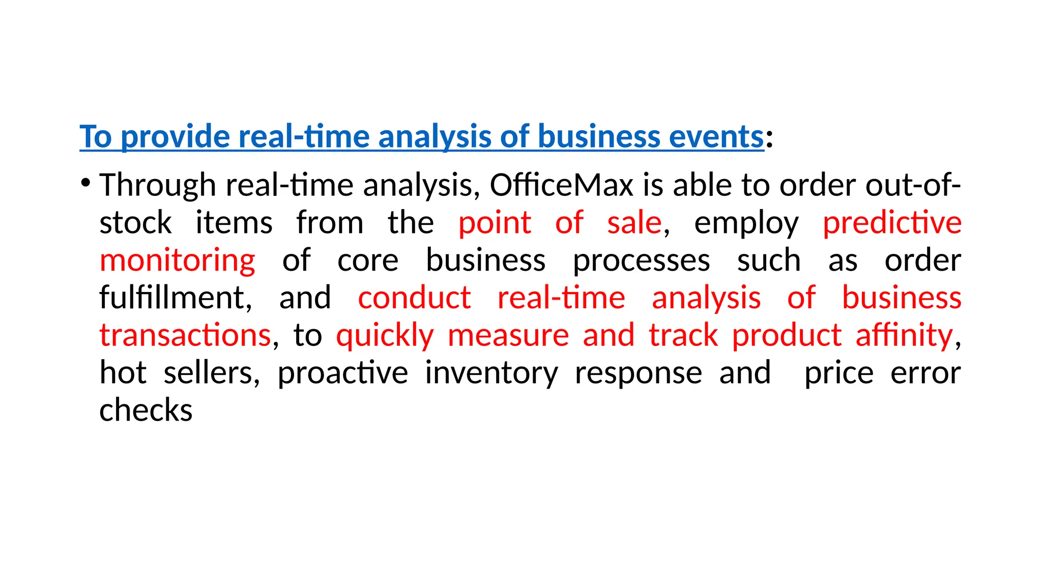 To provide real-time analysis of business events:
• Through real-time analysis, OfficeMax is able to order out-of-
stock items from the point of sale, employ predictive
monitoring of core business processes such as order
fulfillment, and conduct real-time analysis of business
transactions, to quickly measure and track product affinity,
hot sellers, proactive inventory response and price error
checks
 