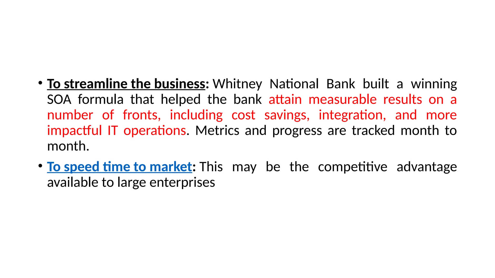 • To streamline the business: Whitney National Bank built a winning
SOA formula that helped the bank attain measurable results on a
number of fronts, including cost savings, integration, and more
impactful IT operations. Metrics and progress are tracked month to
month.
• To speed time to market: This may be the competitive advantage
available to large enterprises
 