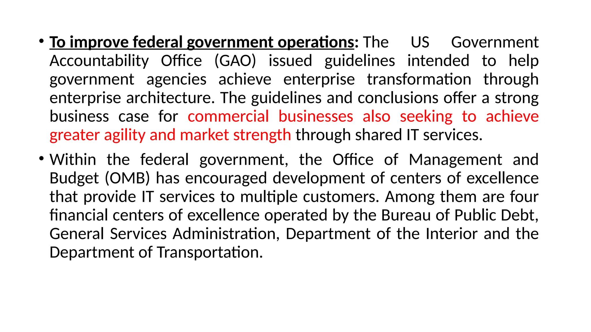 • To improve federal government operations: The US Government
Accountability Office (GAO) issued guidelines intended to help
government agencies achieve enterprise transformation through
enterprise architecture. The guidelines and conclusions offer a strong
business case for commercial businesses also seeking to achieve
greater agility and market strength through shared IT services.
• Within the federal government, the Office of Management and
Budget (OMB) has encouraged development of centers of excellence
that provide IT services to multiple customers. Among them are four
financial centers of excellence operated by the Bureau of Public Debt,
General Services Administration, Department of the Interior and the
Department of Transportation.
 