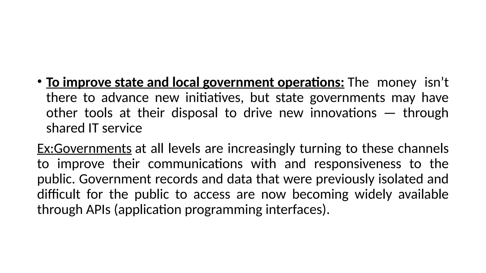 • To improve state and local government operations: The money isn’t
there to advance new initiatives, but state governments may have
other tools at their disposal to drive new innovations — through
shared IT service
Ex:Governments at all levels are increasingly turning to these channels
to improve their communications with and responsiveness to the
public. Government records and data that were previously isolated and
difficult for the public to access are now becoming widely available
through APIs (application programming interfaces).
 
