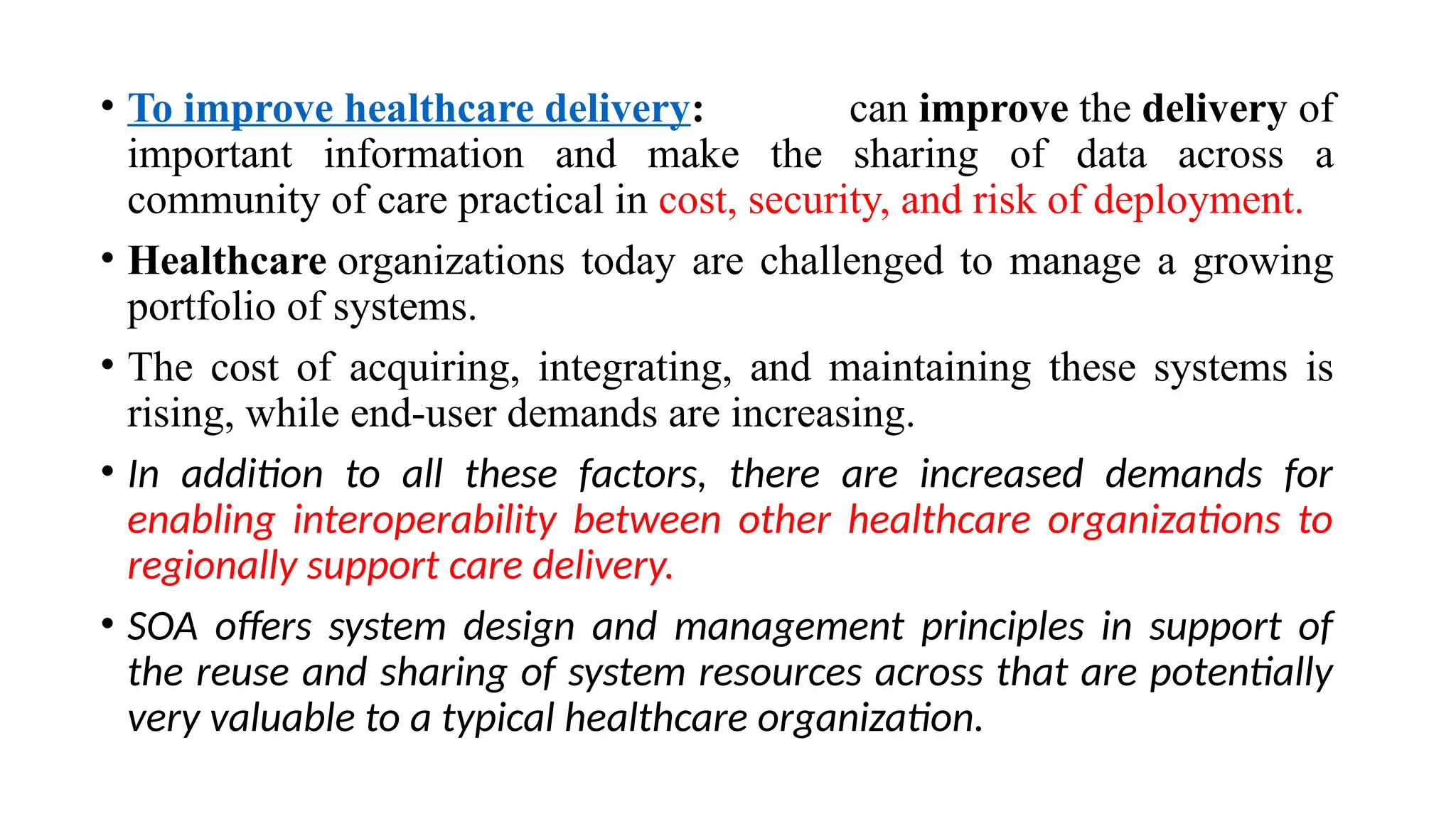 • To improve healthcare delivery: can improve the delivery of
important information and make the sharing of data across a
community of care practical in cost, security, and risk of deployment.
• Healthcare organizations today are challenged to manage a growing
portfolio of systems.
• The cost of acquiring, integrating, and maintaining these systems is
rising, while end-user demands are increasing.
• In addition to all these factors, there are increased demands for
enabling interoperability between other healthcare organizations to
regionally support care delivery.
• SOA offers system design and management principles in support of
the reuse and sharing of system resources across that are potentially
very valuable to a typical healthcare organization.
 
