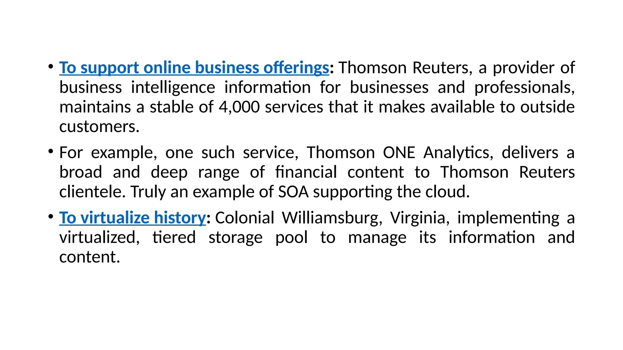 • To support online business offerings: Thomson Reuters, a provider of
business intelligence information for businesses and professionals,
maintains a stable of 4,000 services that it makes available to outside
customers.
• For example, one such service, Thomson ONE Analytics, delivers a
broad and deep range of financial content to Thomson Reuters
clientele. Truly an example of SOA supporting the cloud.
• To virtualize history: Colonial Williamsburg, Virginia, implementing a
virtualized, tiered storage pool to manage its information and
content.
 