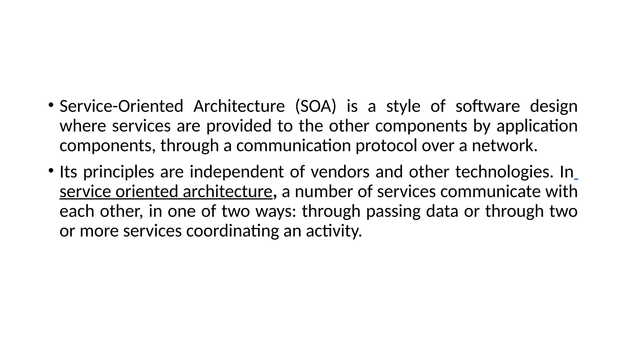 • Service-Oriented Architecture (SOA) is a style of software design
where services are provided to the other components by application
components, through a communication protocol over a network.
• Its principles are independent of vendors and other technologies. In
service oriented architecture, a number of services communicate with
each other, in one of two ways: through passing data or through two
or more services coordinating an activity.
 