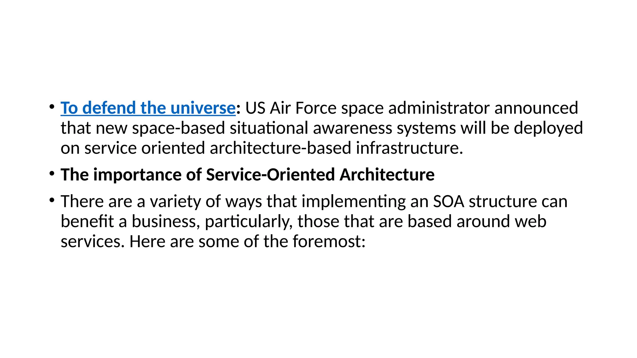 • To defend the universe: US Air Force space administrator announced
that new space-based situational awareness systems will be deployed
on service oriented architecture-based infrastructure.
• The importance of Service-Oriented Architecture
• There are a variety of ways that implementing an SOA structure can
benefit a business, particularly, those that are based around web
services. Here are some of the foremost:
 