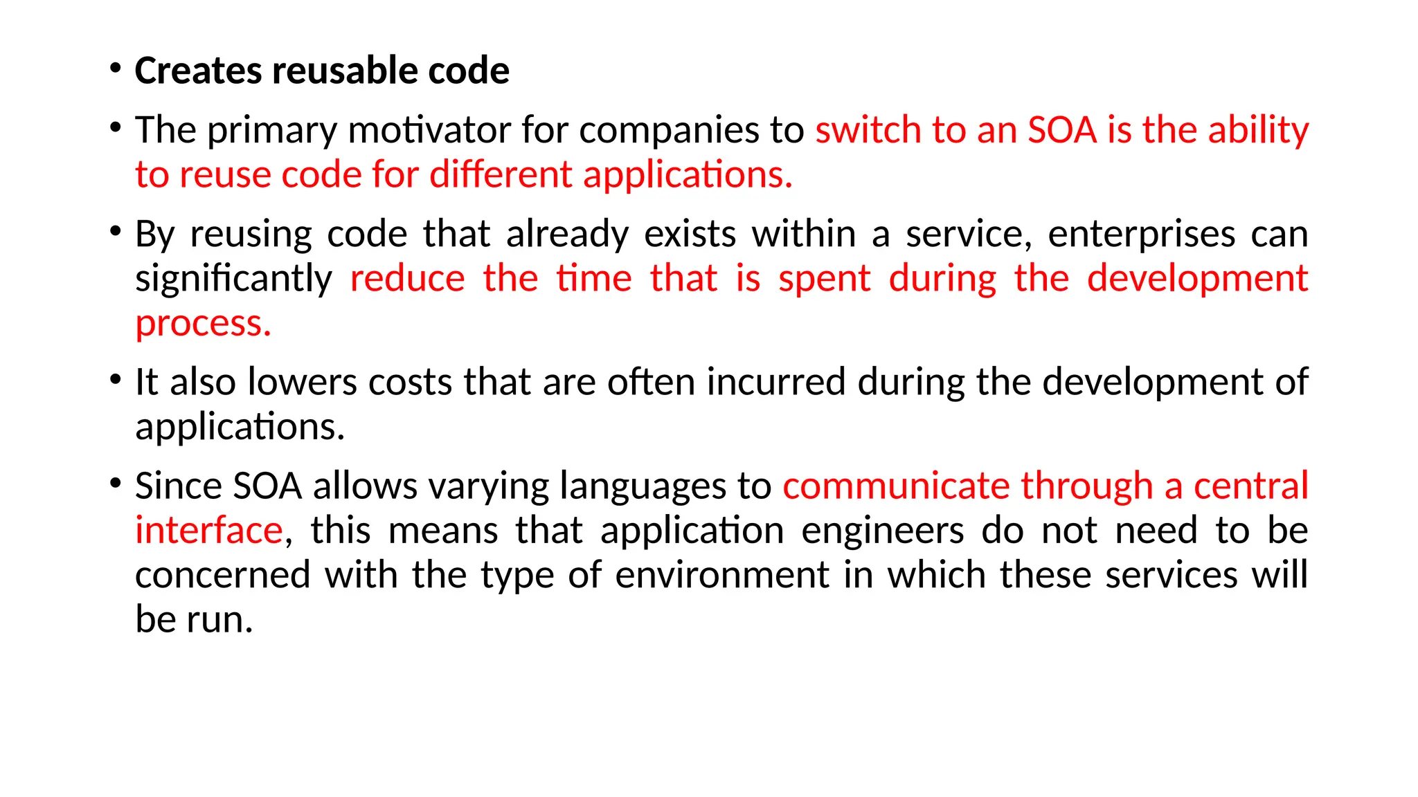 • Creates reusable code
• The primary motivator for companies to switch to an SOA is the ability
to reuse code for different applications.
• By reusing code that already exists within a service, enterprises can
significantly reduce the time that is spent during the development
process.
• It also lowers costs that are often incurred during the development of
applications.
• Since SOA allows varying languages to communicate through a central
interface, this means that application engineers do not need to be
concerned with the type of environment in which these services will
be run.
 