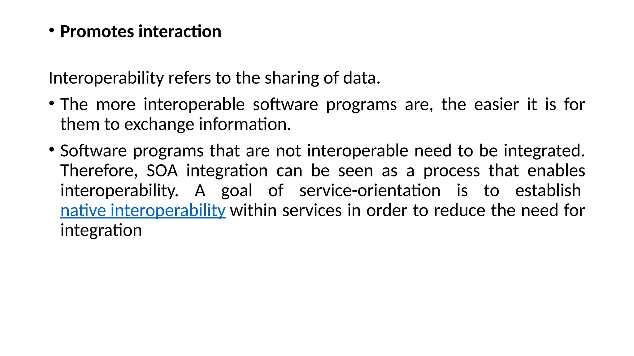 • Promotes interaction
Interoperability refers to the sharing of data.
• The more interoperable software programs are, the easier it is for
them to exchange information.
• Software programs that are not interoperable need to be integrated.
Therefore, SOA integration can be seen as a process that enables
interoperability. A goal of service-orientation is to establish
native interoperability within services in order to reduce the need for
integration
 
