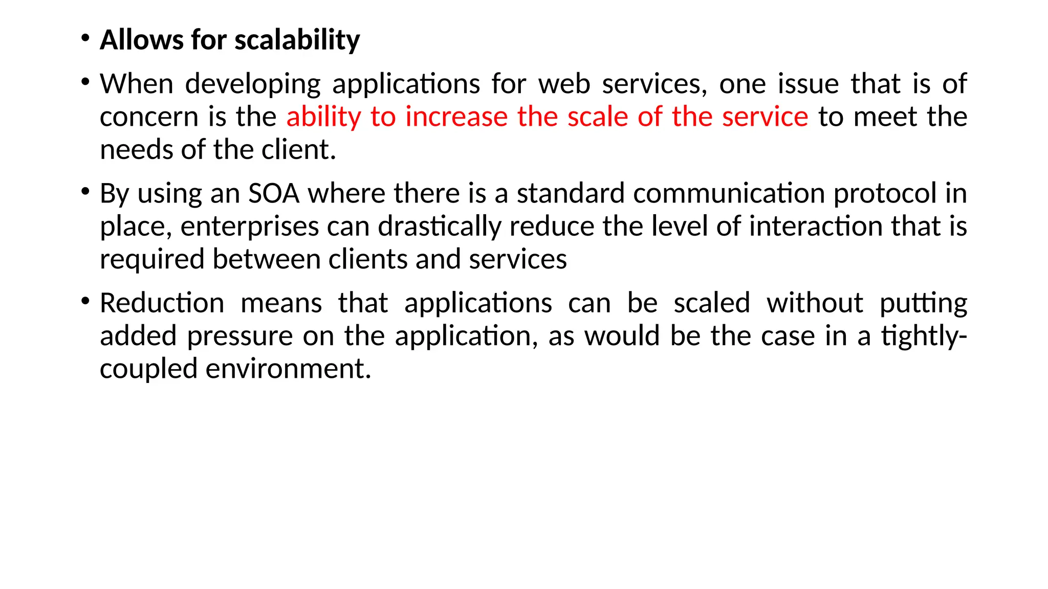 • Allows for scalability
• When developing applications for web services, one issue that is of
concern is the ability to increase the scale of the service to meet the
needs of the client.
• By using an SOA where there is a standard communication protocol in
place, enterprises can drastically reduce the level of interaction that is
required between clients and services
• Reduction means that applications can be scaled without putting
added pressure on the application, as would be the case in a tightly-
coupled environment.
 