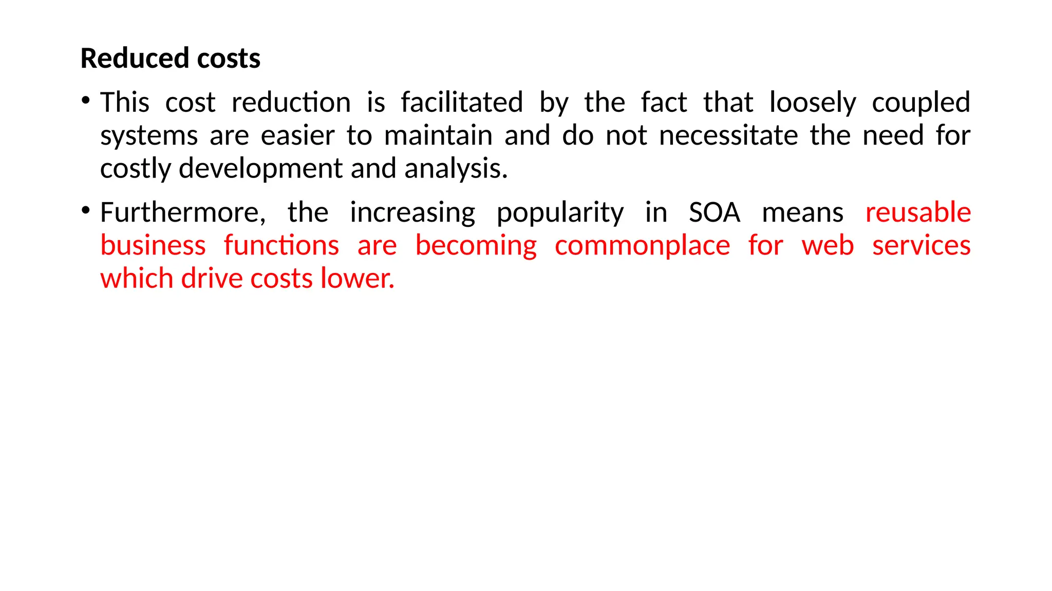 Reduced costs
• This cost reduction is facilitated by the fact that loosely coupled
systems are easier to maintain and do not necessitate the need for
costly development and analysis.
• Furthermore, the increasing popularity in SOA means reusable
business functions are becoming commonplace for web services
which drive costs lower.
 