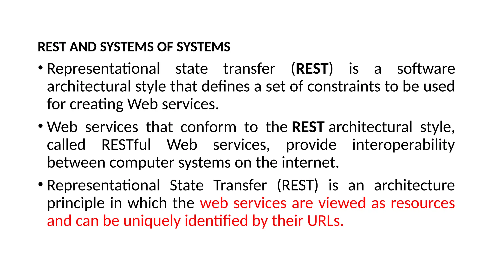 REST AND SYSTEMS OF SYSTEMS
• Representational state transfer (REST) is a software
architectural style that defines a set of constraints to be used
for creating Web services.
• Web services that conform to the REST architectural style,
called RESTful Web services, provide interoperability
between computer systems on the internet.
• Representational State Transfer (REST) is an architecture
principle in which the web services are viewed as resources
and can be uniquely identified by their URLs.
 