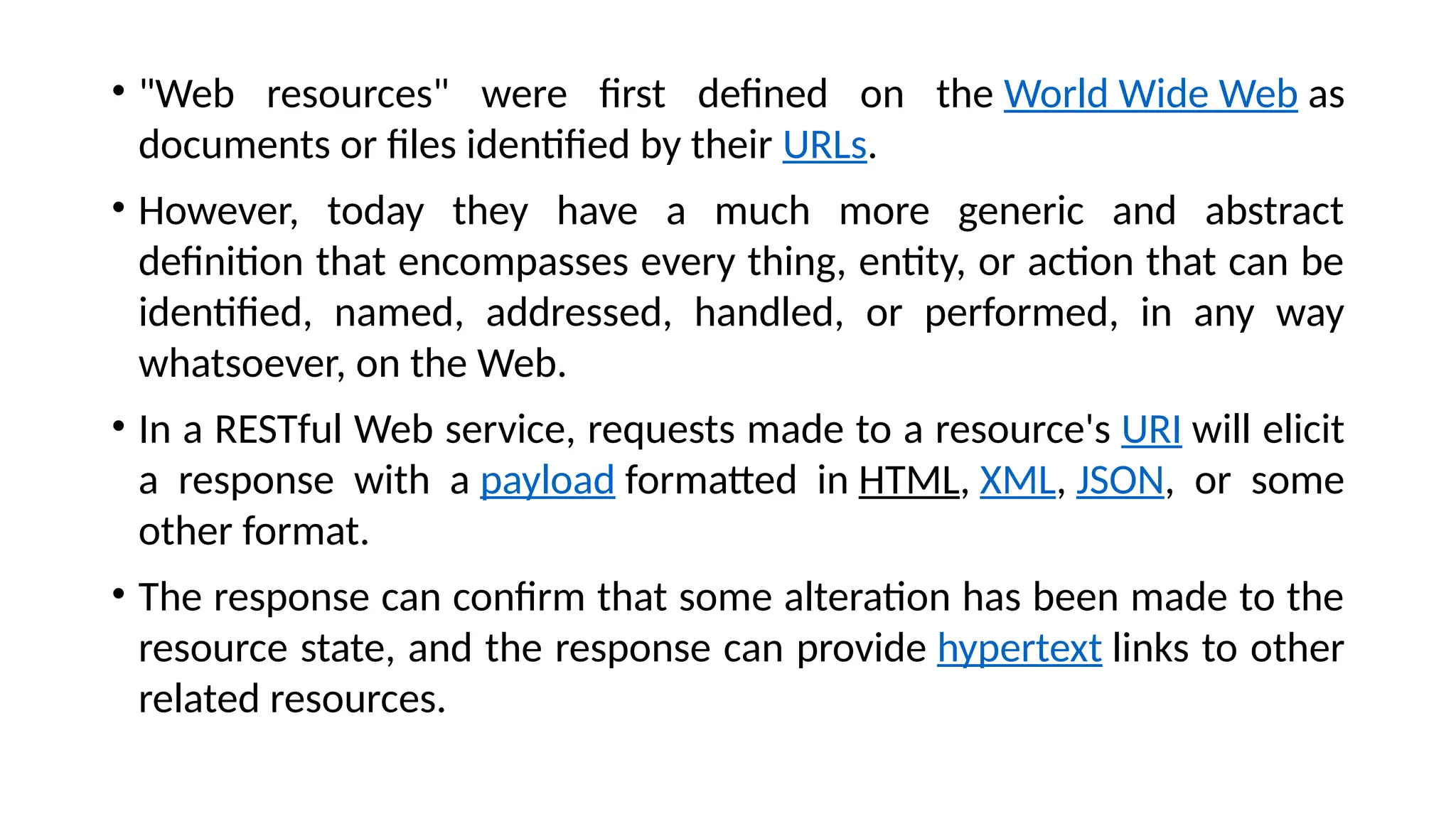 • "Web resources" were first defined on the World Wide Web as
documents or files identified by their URLs.
• However, today they have a much more generic and abstract
definition that encompasses every thing, entity, or action that can be
identified, named, addressed, handled, or performed, in any way
whatsoever, on the Web.
• In a RESTful Web service, requests made to a resource's URI will elicit
a response with a payload formatted in HTML, XML, JSON, or some
other format.
• The response can confirm that some alteration has been made to the
resource state, and the response can provide hypertext links to other
related resources.
 