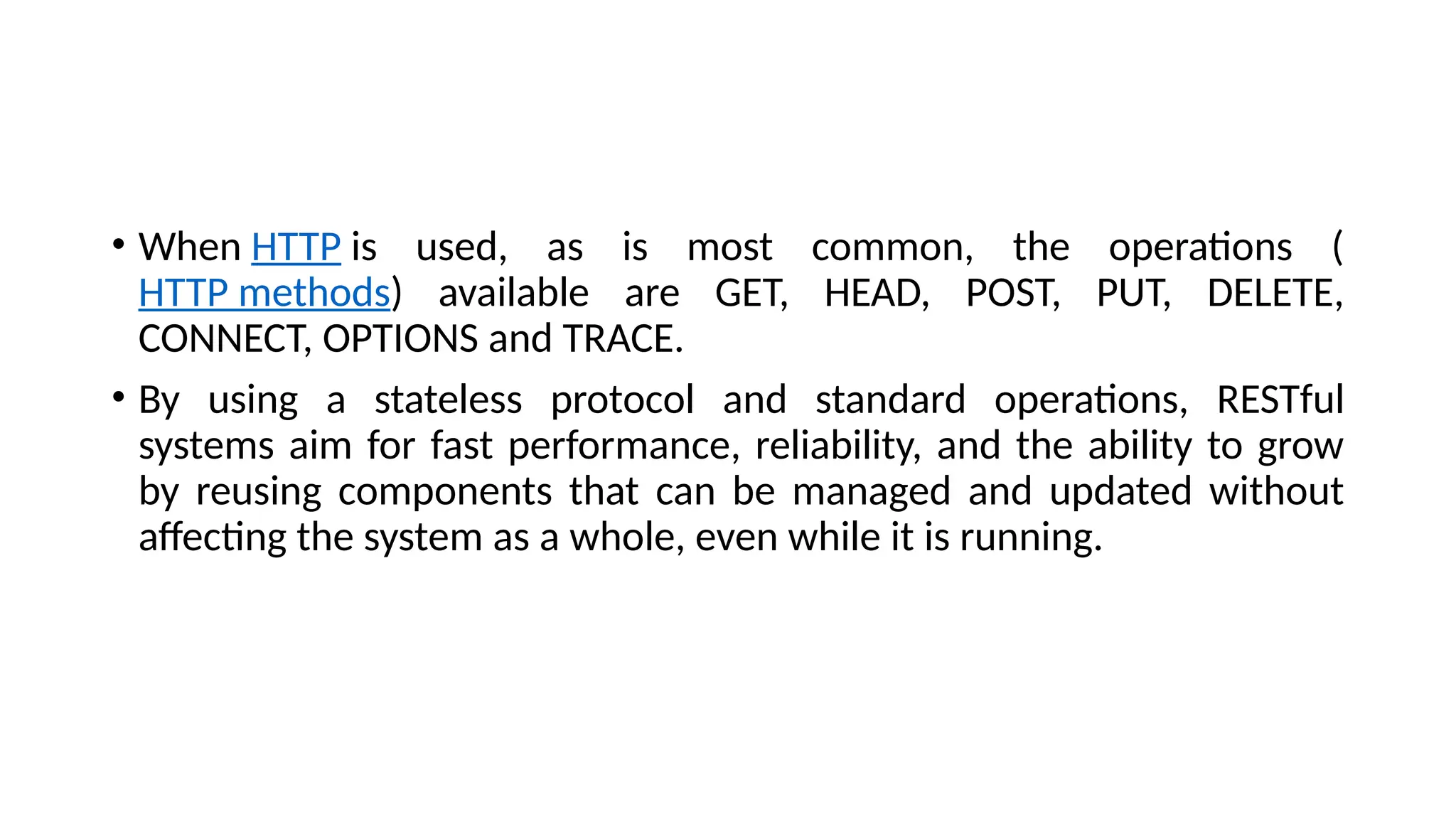 • When HTTP is used, as is most common, the operations (
HTTP methods) available are GET, HEAD, POST, PUT, DELETE,
CONNECT, OPTIONS and TRACE.
• By using a stateless protocol and standard operations, RESTful
systems aim for fast performance, reliability, and the ability to grow
by reusing components that can be managed and updated without
affecting the system as a whole, even while it is running.
 