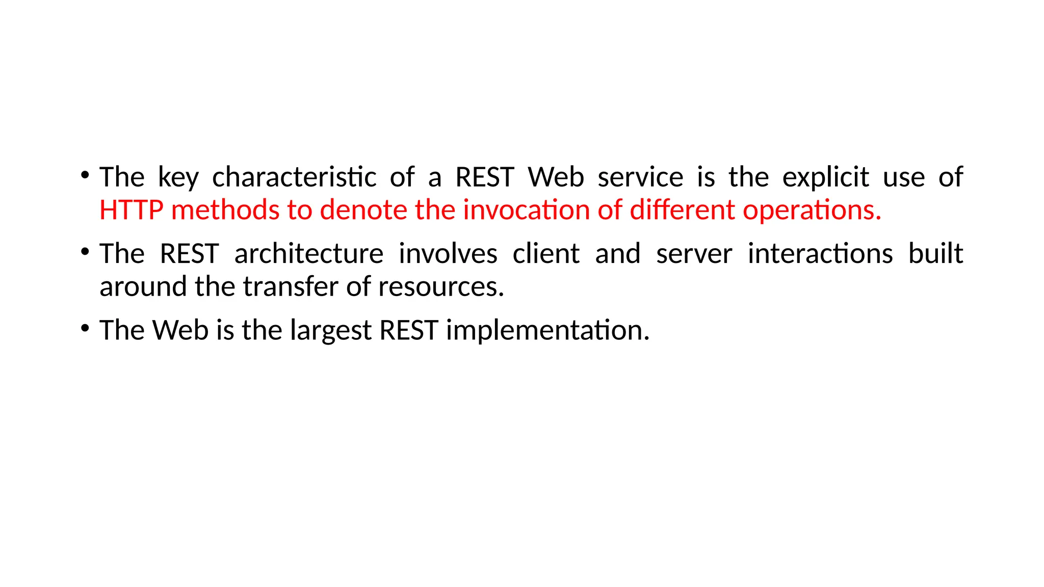 • The key characteristic of a REST Web service is the explicit use of
HTTP methods to denote the invocation of different operations.
• The REST architecture involves client and server interactions built
around the transfer of resources.
• The Web is the largest REST implementation.
 