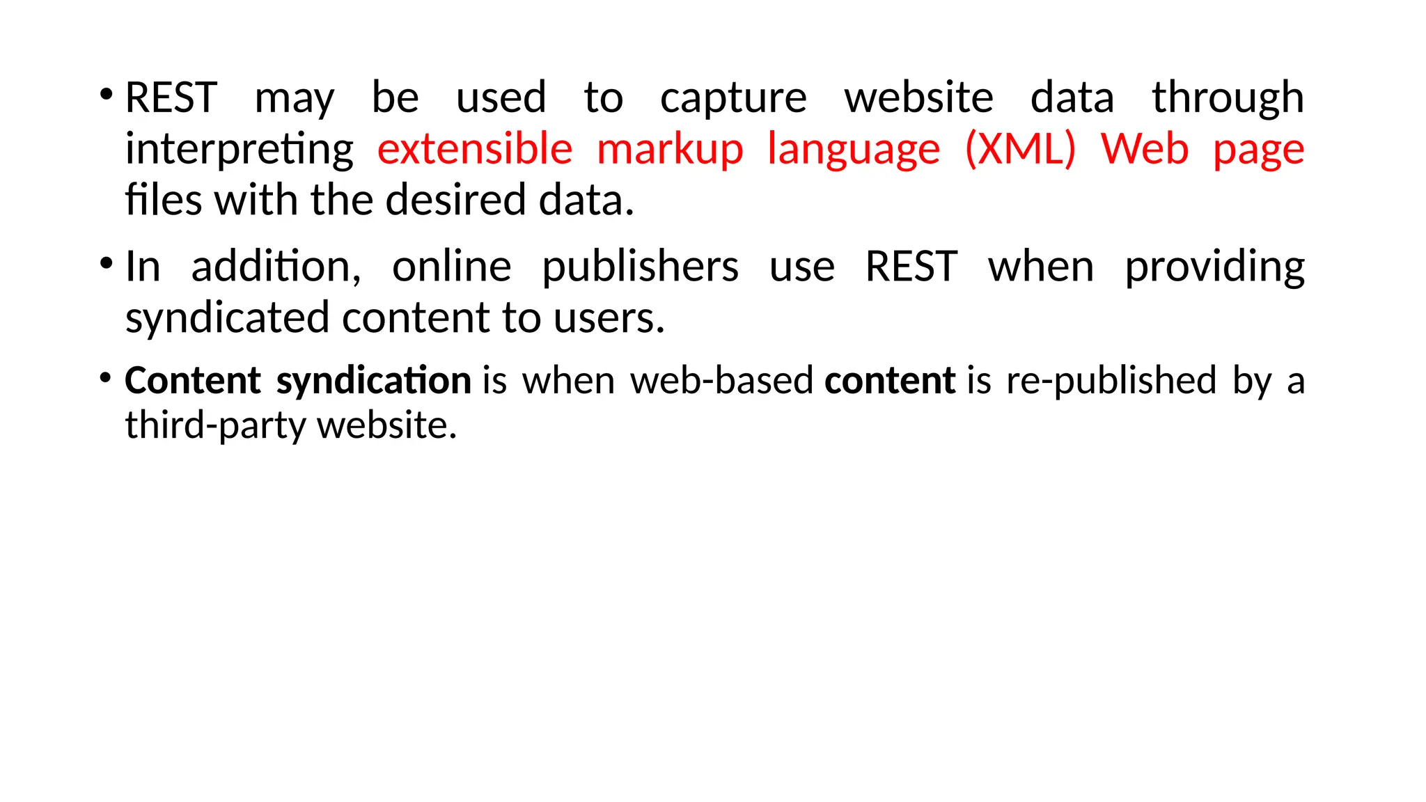 • REST may be used to capture website data through
interpreting extensible markup language (XML) Web page
files with the desired data.
• In addition, online publishers use REST when providing
syndicated content to users.
• Content syndication is when web-based content is re-published by a
third-party website.
 