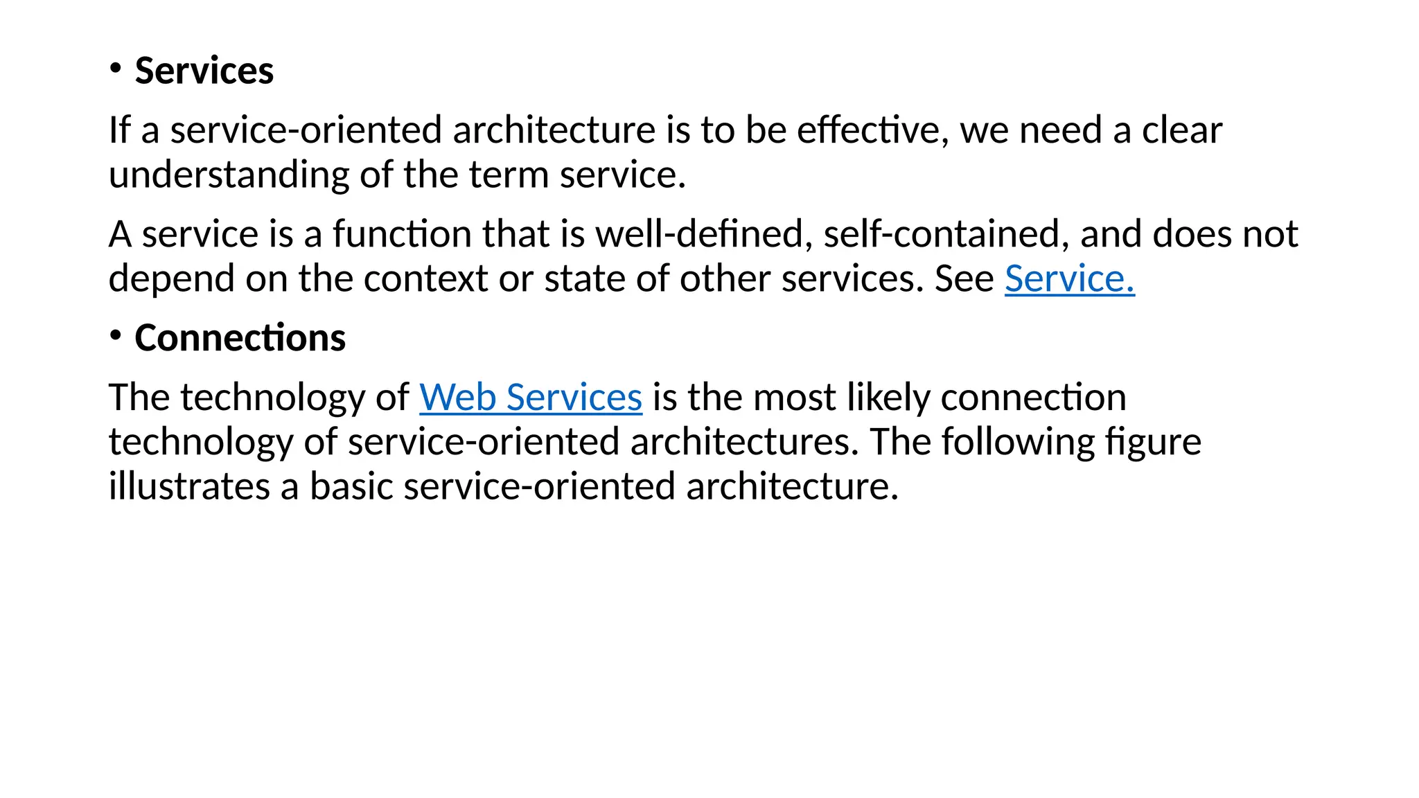 • Services
If a service-oriented architecture is to be effective, we need a clear
understanding of the term service.
A service is a function that is well-defined, self-contained, and does not
depend on the context or state of other services. See Service.
• Connections
The technology of Web Services is the most likely connection
technology of service-oriented architectures. The following figure
illustrates a basic service-oriented architecture.
 