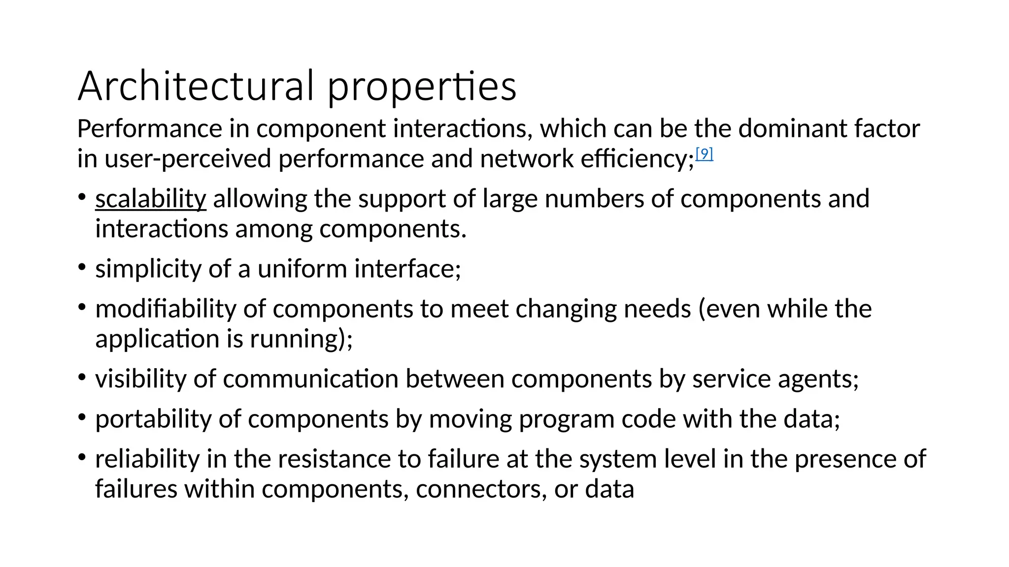 Architectural properties
Performance in component interactions, which can be the dominant factor
in user-perceived performance and network efficiency;[9]
• scalability allowing the support of large numbers of components and
interactions among components.
• simplicity of a uniform interface;
• modifiability of components to meet changing needs (even while the
application is running);
• visibility of communication between components by service agents;
• portability of components by moving program code with the data;
• reliability in the resistance to failure at the system level in the presence of
failures within components, connectors, or data
 