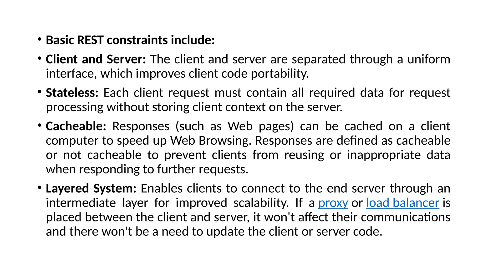 • Basic REST constraints include:
• Client and Server: The client and server are separated through a uniform
interface, which improves client code portability.
• Stateless: Each client request must contain all required data for request
processing without storing client context on the server.
• Cacheable: Responses (such as Web pages) can be cached on a client
computer to speed up Web Browsing. Responses are defined as cacheable
or not cacheable to prevent clients from reusing or inappropriate data
when responding to further requests.
• Layered System: Enables clients to connect to the end server through an
intermediate layer for improved scalability. If a proxy or load balancer is
placed between the client and server, it won't affect their communications
and there won't be a need to update the client or server code.
 