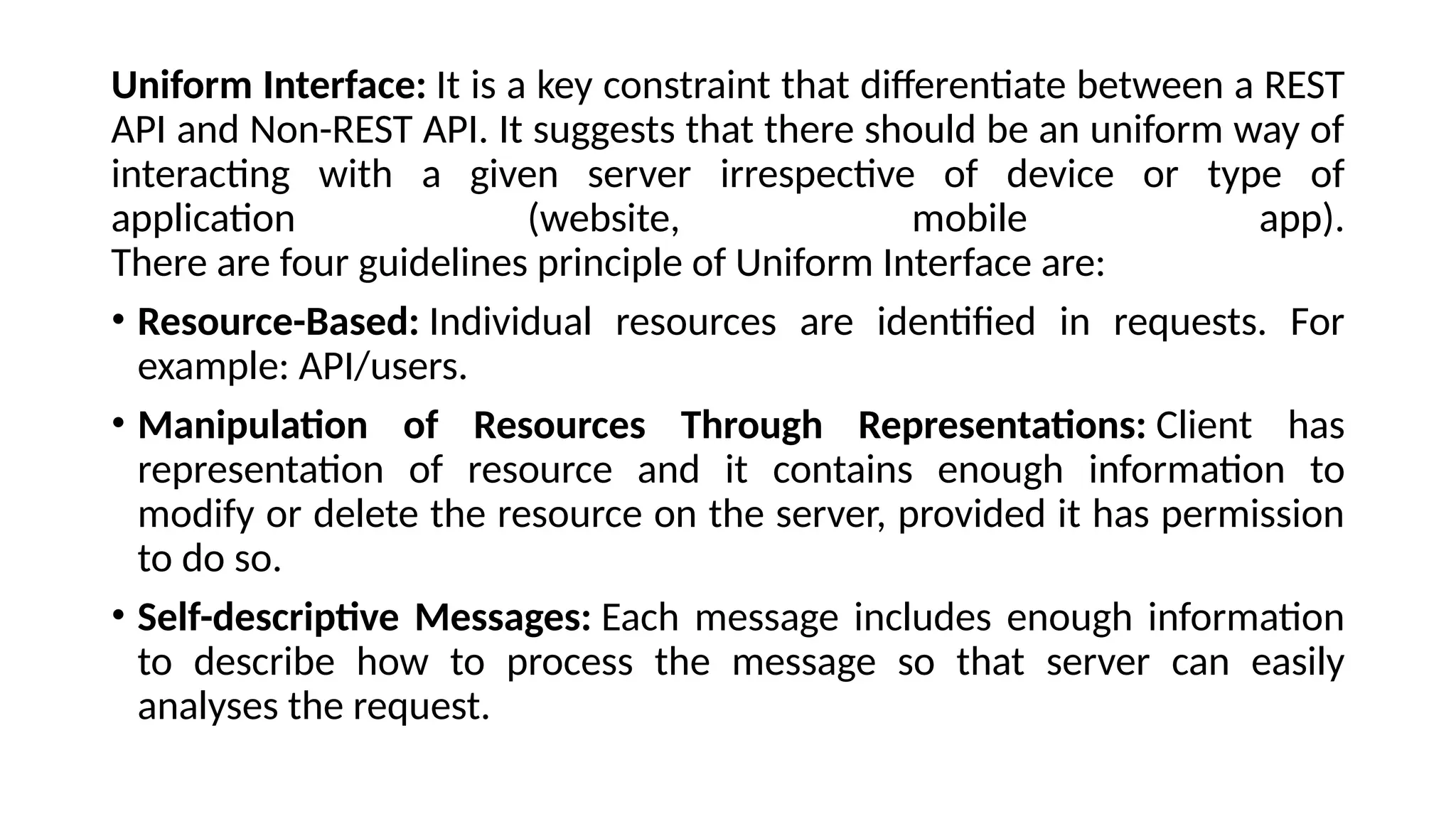 Uniform Interface: It is a key constraint that differentiate between a REST
API and Non-REST API. It suggests that there should be an uniform way of
interacting with a given server irrespective of device or type of
application (website, mobile app).
There are four guidelines principle of Uniform Interface are:
• Resource-Based: Individual resources are identified in requests. For
example: API/users.
• Manipulation of Resources Through Representations: Client has
representation of resource and it contains enough information to
modify or delete the resource on the server, provided it has permission
to do so.
• Self-descriptive Messages: Each message includes enough information
to describe how to process the message so that server can easily
analyses the request.
 