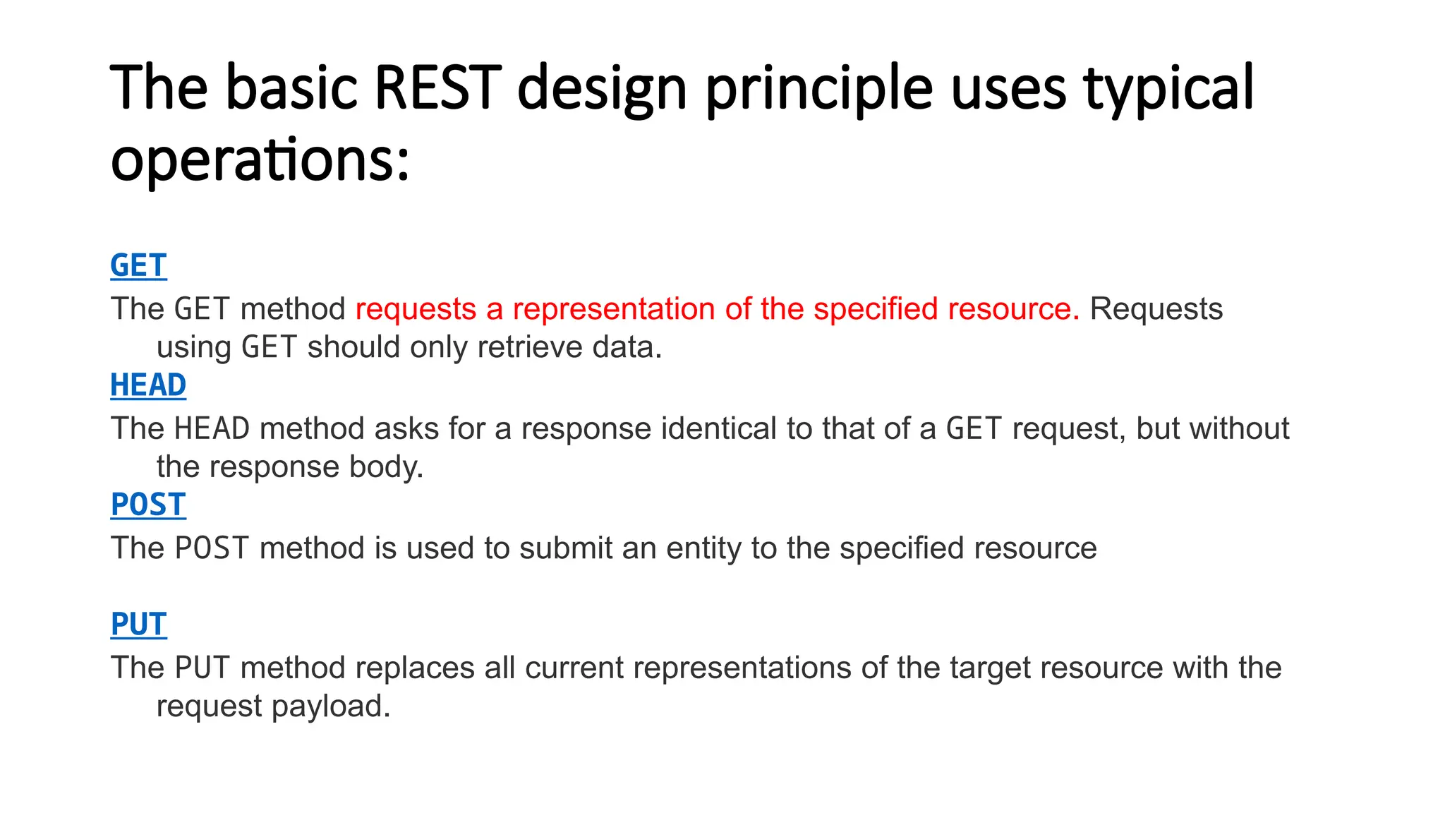 The basic REST design principle uses typical
operations:
GET
The GET method requests a representation of the specified resource. Requests
using GET should only retrieve data.
HEAD
The HEAD method asks for a response identical to that of a GET request, but without
the response body.
POST
The POST method is used to submit an entity to the specified resource
PUT
The PUT method replaces all current representations of the target resource with the
request payload.
 