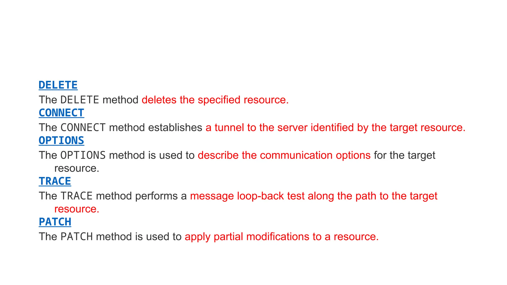DELETE
The DELETE method deletes the specified resource.
CONNECT
The CONNECT method establishes a tunnel to the server identified by the target resource.
OPTIONS
The OPTIONS method is used to describe the communication options for the target
resource.
TRACE
The TRACE method performs a message loop-back test along the path to the target
resource.
PATCH
The PATCH method is used to apply partial modifications to a resource.
 