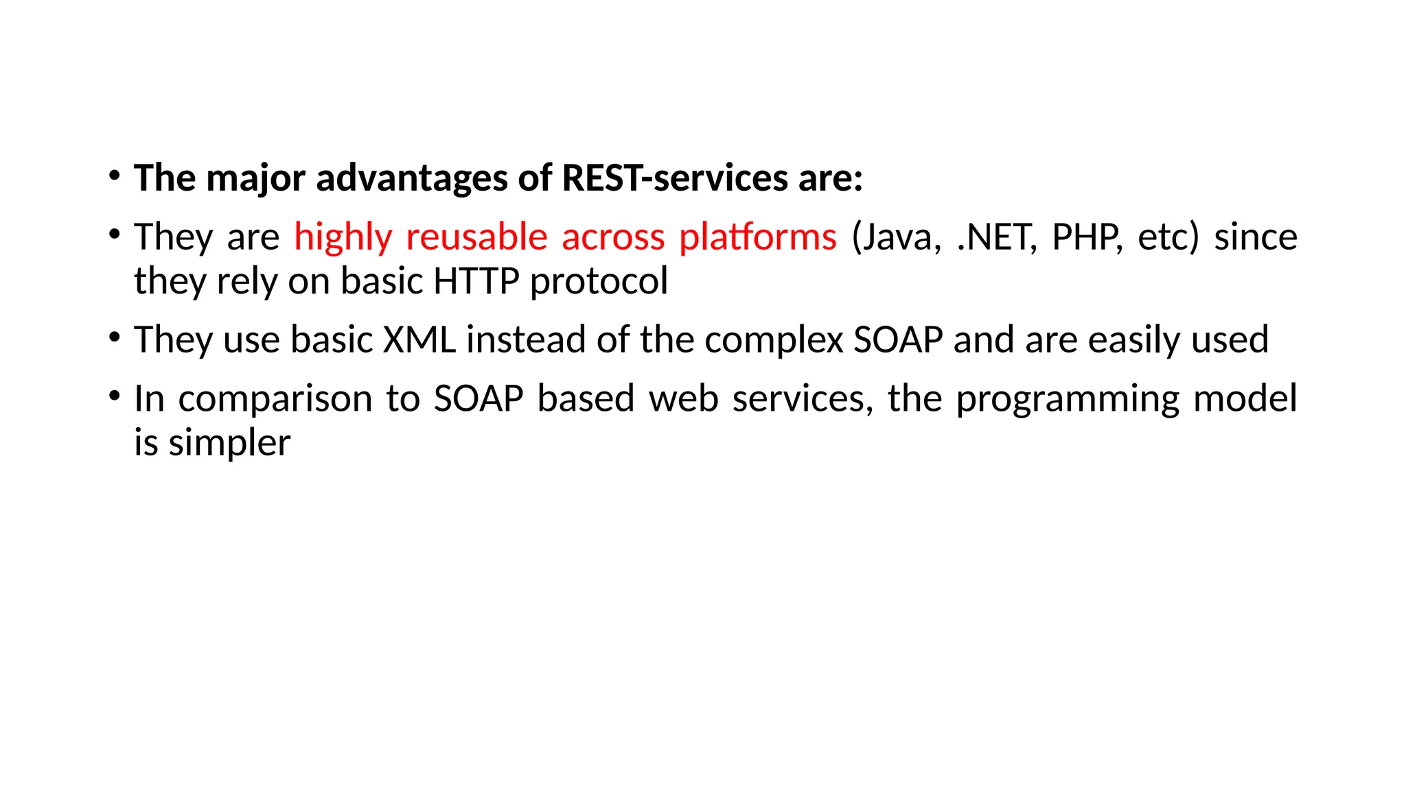 • The major advantages of REST-services are:
• They are highly reusable across platforms (Java, .NET, PHP, etc) since
they rely on basic HTTP protocol
• They use basic XML instead of the complex SOAP and are easily used
• In comparison to SOAP based web services, the programming model
is simpler
 