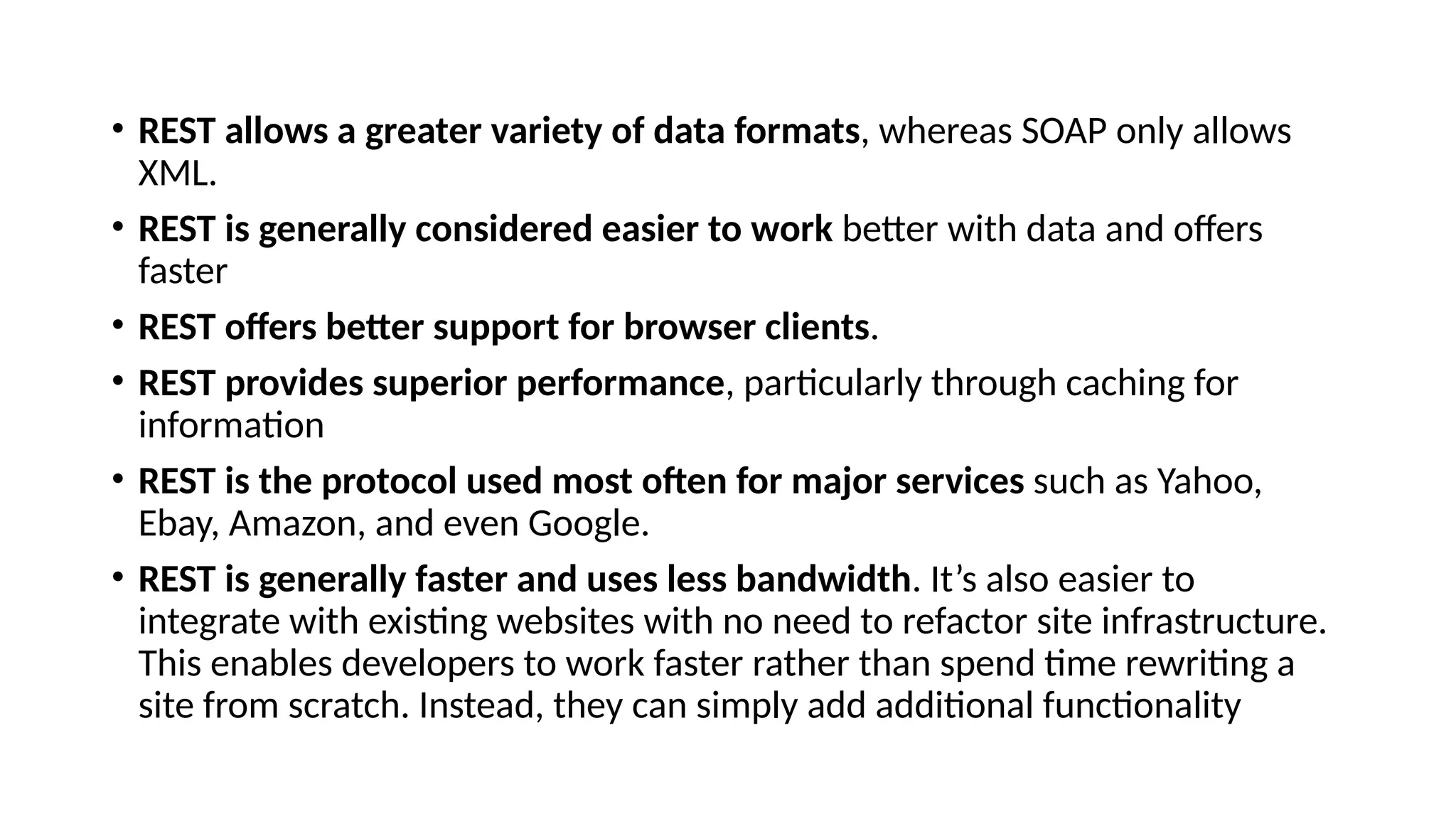 • REST allows a greater variety of data formats, whereas SOAP only allows
XML.
• REST is generally considered easier to work better with data and offers
faster
• REST offers better support for browser clients.
• REST provides superior performance, particularly through caching for
information
• REST is the protocol used most often for major services such as Yahoo,
Ebay, Amazon, and even Google.
• REST is generally faster and uses less bandwidth. It’s also easier to
integrate with existing websites with no need to refactor site infrastructure.
This enables developers to work faster rather than spend time rewriting a
site from scratch. Instead, they can simply add additional functionality
 