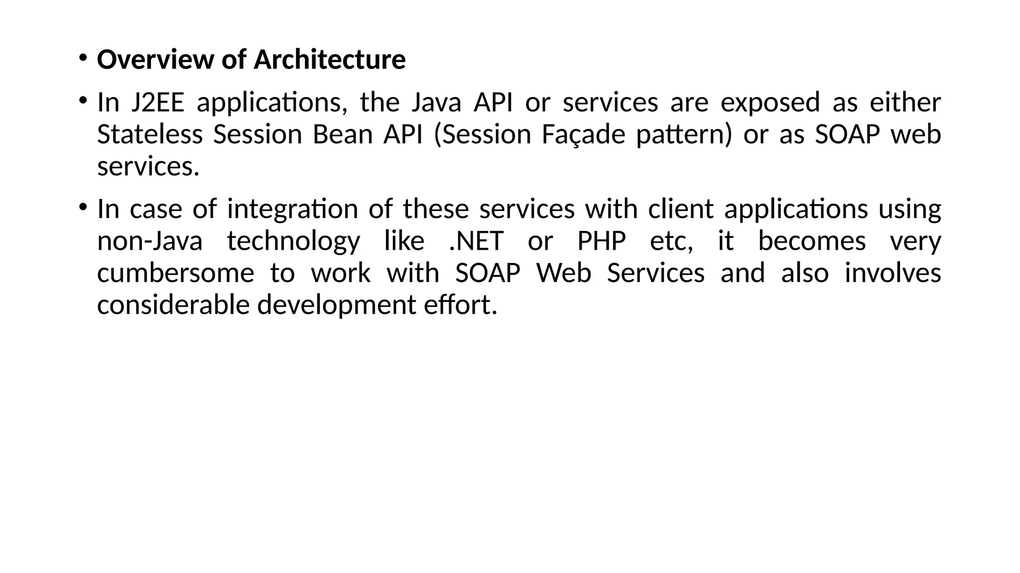 • Overview of Architecture
• In J2EE applications, the Java API or services are exposed as either
Stateless Session Bean API (Session Façade pattern) or as SOAP web
services.
• In case of integration of these services with client applications using
non-Java technology like .NET or PHP etc, it becomes very
cumbersome to work with SOAP Web Services and also involves
considerable development effort.
 